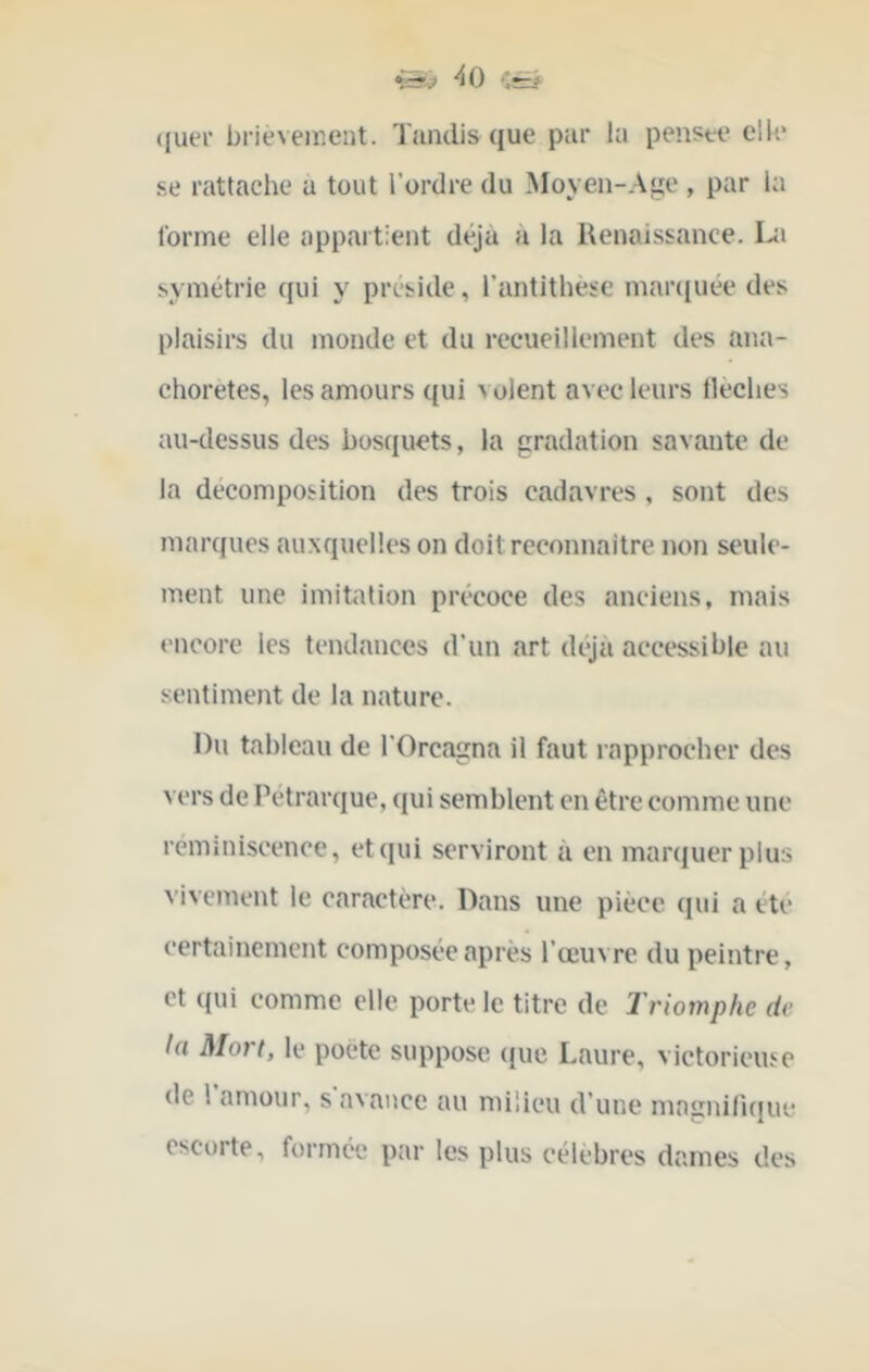 ([uer brièvement. Tandis que par la penste elle .se rattache a tout l’ordre du Moyen-Age , par la forme elle appartient déjà à la Renaissance. symétrie qui y préside, l’antithèse mar([uée des plaisirs du monde et du recueillement des ana- chorètes, les amours qui volent avec leurs lleches au-dessus des bosquets, la gradation savante de la décomposition des trois cadavres , sont des marques auxquelles on doit reconnaître non seule- ment une imitation précoce des anciens, mais encore les tendances d’un art dijà accessible au sentiment de la nature. Du tableau de l’Orcagna il faut rapprocher des vers de Pétrarque, qui semblent on être comme une réminiscence, et qui serviront à en marquer plus vivement le caractère. Dans une pièce (pii a été certainement composée après l’œuvre du peintre, et qui comme elle porte le titre de Triomphe de la Mort, le poète suppose (jue Laure, victorieuse de 1 amour, s avance au milieu d’une mniinilkpie escorte, formée par les plus célèbres dames des