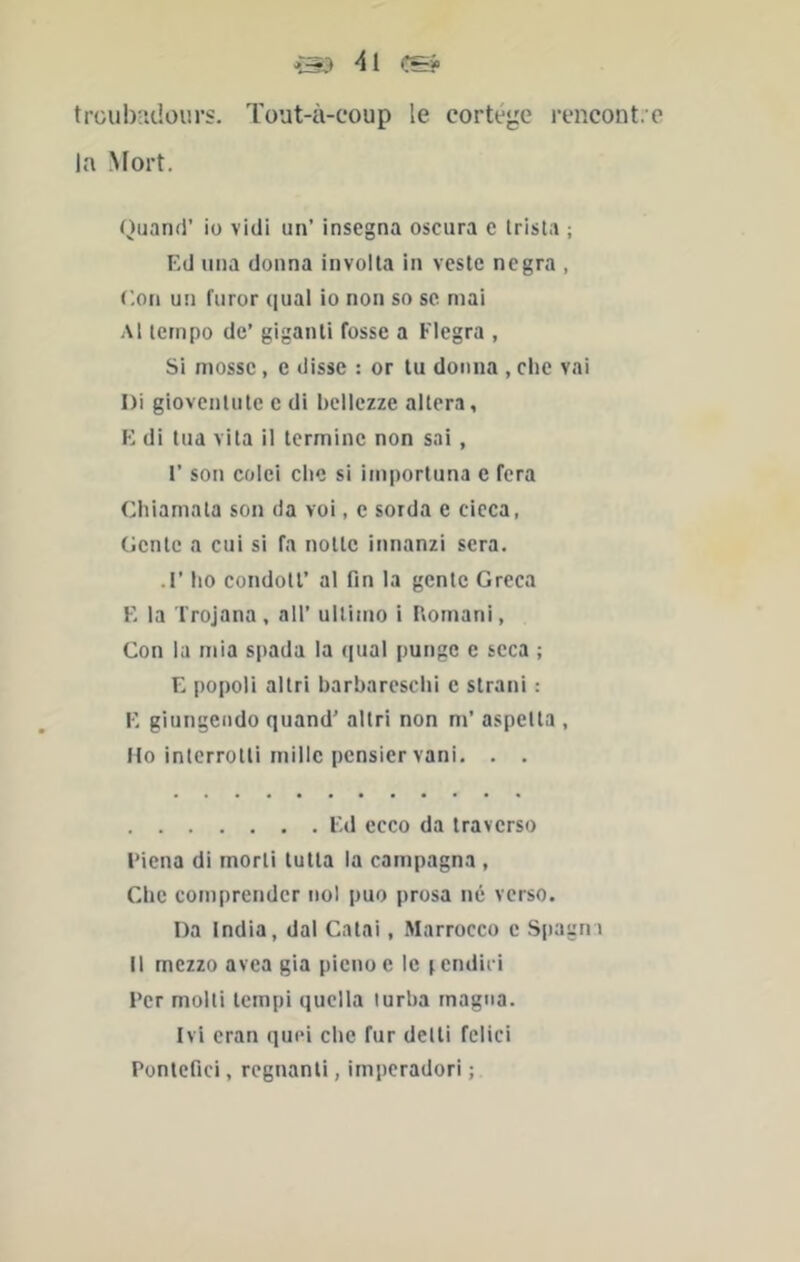 trcubndours. ïout-à-coup le cortège rencontre la Mort. Quand’ iü vidi un’ insegna osciira c Irista ; Ed lina donna involta in veste negra , Con un furor ([ual io non so sc mai Al tempo de’ giganti fosse a Flegra , Si mosse, e disse : or tu donna , clie vai Di giovcnlute c di bellezze altéra, E di tua vita il termine non sai , l’son colei clie si importuna c fera Cliiamata son da voi, c sorda e cieca, Gente a cui si fa notte innanzi sera. .!’ lio condott’ al fin la gente Greca E la Trojana, ail’ ulliino i Uornani, Con la mia spada la ({ual punge e seca ; E |)opoli allri barbaresclii e strani : E giungcndo quand’ altri non m’ aspelta , Ho interrotli mille pensier vani. . . Ed ecco da traverse l’iena di morti tutta la carnpagna , Clie comprcndcr nol puo prosa né verso. Da India, dal Catai, Marrocco c Spagni Il mczzo avea gia pienoe le jendici Ter molli tempi quclla turba magna. Ivi eran quel clie fur delti fclici Pontefici, régnant!, irnperadori ;