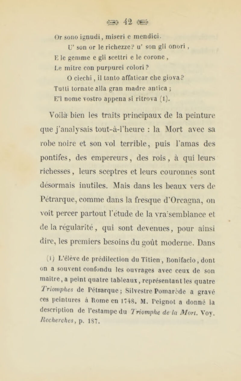 Or sono ignudi, miseri c niendici. U’ son or le richezze? u’ son gli onori , E le gemme e gli sceltri e le corone , Le rnilre con purpurci colori ? O cieclii, il lanlo affalicar che giova? Tulli lornalealla gran madré antica ; E’I nome voslro appena si rilrova (l). Voilà^ bien les traits principaux de la peinture que j’analysais tout-à-l’heure : la ]\Iort avec sa robe noire et son vol terrible, puis l’amas des pontifes, des empereurs, des rois, à qui leurs richesses, leurs sceptres et leurs couronnes sont é désormais inutiles. Mais dans les beaux vers de Pétrarque, comme dans la fresque d’Orcagna, on voit percer partout l'étude de la vraisemblance el de la régularité, qui sont devenues, pour ainsi dire, les premiers be.soinsdu goût moderne. Dans (i) L’élcvc de prédilection du Titien , Bonifacio, dont on a souvent confondu les ouvrages avec ceux de son mailre.a peint quatre tableaux, représentant les quatre Triomphes de Pétrarque; Silveslre Pomarôde a gravé ces peintures à Borne en 1748. M. Peignot a donné la description de l’estampe du 'Triomphe de la Mon. Voy. liecherches, p. 137.