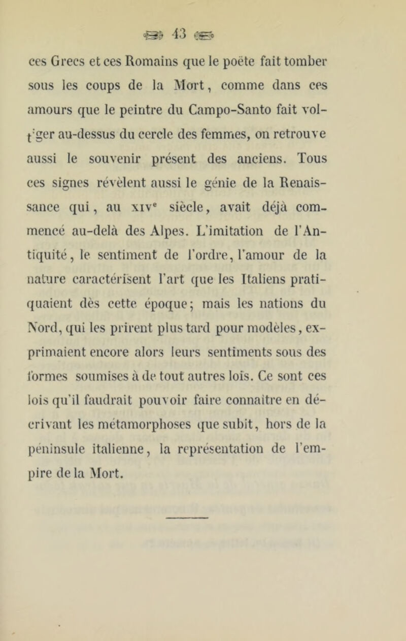 ces Grecs et ces Romains que le poëte fait tomber sous les coups de la Mort, comme dans ces amours que le peintre du Campo-Santo fait vol- f'ger au-dessus du cercle des femmes, on retrouve aussi le souvenir présent des anciens. Tous ces signes révèlent aussi le génie de la Renais- sance qui, au xiv® siècle, avait déjà com- mencé au-delà des Alpes. L’imitation de l’An- tiquité , le sentiment de l’ordre, l’amour de la nature caractérisent l’art que les Italiens prati- quaient dès cette époque; mais les nations du ÎS'ord, qui les prirent plus tard pour modèles, ex- primaient encore alors leurs sentiments sous des formes soumises à de tout autres lois. Ce sont ces lois qu’il faudrait pouvoir faire connaître en dé- crivant les métamorphoses que subit, hors de la péninsule italienne, la représentation de l’em- pire de la Mort.