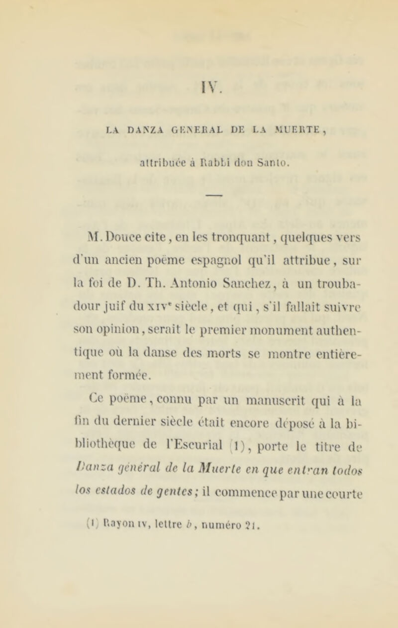 IV. LA DA>'ZA GKAEIiAL DE LA MUEETE , attribuée à RabLi don Santo. M. Douce cite, en les tronrjiiant, (luckfues vers d'un ancien poëme espagnol qu’il attribue, sur la foi (le D. Th. Antonio Sanchez, à un trouba- dour juif du XIV' siècle, et (jui, s'il fallait suivre son opinion, serait le premier monument authen- ti(pie où la danse des morts se montre entière- ment formée. Ce poeme, connu par un manuscrit qui à la lin du dernier siècle était encore déposé à la bi- bliothèque de l'Escurial J), porte le titre de /kiDza général Je la Muerle en que ent''an lodos los estados de gentes; il commence par une courte (I Rayon iv, lettre h, numéro 21.