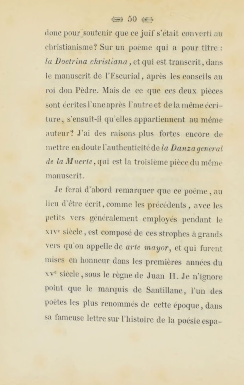 «lonc pour^soutonir que ce juif s’étuil converti au christianisine? Sur un poëine qui a pour titre : la Doclrina chrisllana, et qui est transcrit, dans le manuscrit de ri'scurial, après les conseils au roi don I^èdre. Mais de ce que ces deux pièces sont écrites l’une après l’autre et delà meme écri- ture, s’ensuit-il qu’elles appartiennent au même auteur? .l’ai des i-aisons plus fortes encore de mettre eudoute l’authenticité de (a Danza general de InMuerle est la troisième pièce du même nninuscrit. .le ferai d’abord remarquer que ce poeme, au lieu d’être écrit,comme les précédents, avec les petits \ers généralement employés pendant le. \iv- siècle, est compose de ces strophes à grands vers qu on appelle de arte mayor^ et qui furent mises en honneur dans les premières années du \v' siècle,sous le règne de .luan 11. .le n’ignore point que le marquis de Santillane, l’un des poètes les plus renommés de cette epoque, dans sa fameuse lettre sur l’histoire de la poésie espa-