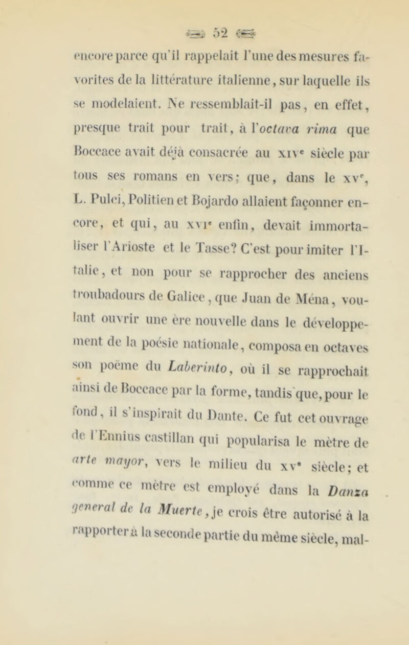 ‘r2 Ç» eiicoi'e parce qu’il rappelait l’iiiie des mesures fa- vorites delà littérature italienne, sur laquelle ils SC modelaient. Ae i-essemblait-il pas, en effet, pi’esque ti'ait pour trait, à l’oc/rtra rima que Hoceace avait déjà consacrée au xiv* siècle par tous ses romans en vers; que, dans le xv% L. Pulci, Politien et Bojardo allaient façonner en- core, et qui, au xvi* entîn, devait immorta- liser 1 Arioste et le Tasse? C’est pour imiter l’I- talie, et non pour se rapprocher des anciens tioubadours de Galice, que Juan de Ména, vou- lant ouvrir une ère nouvelle dans le développe- ment de la poésie nationale, composa en octaves son poeme du Laberinto, où il se rapprochait ainsi de Hoccace par la forme, tandis'que,pour le fond, il s’inspirait du Dante. Ce fut cet ouvrage «le. I Cnnius castillan qui popularisa le mètre de arie mayor, vers le milieu du xV siècle; et ‘•«>mme ce mètre est employé dans la Danza qeneral de la 3fuerle,iç frois être autorisé à la rapportera la seconde partie du même siècle, mal-