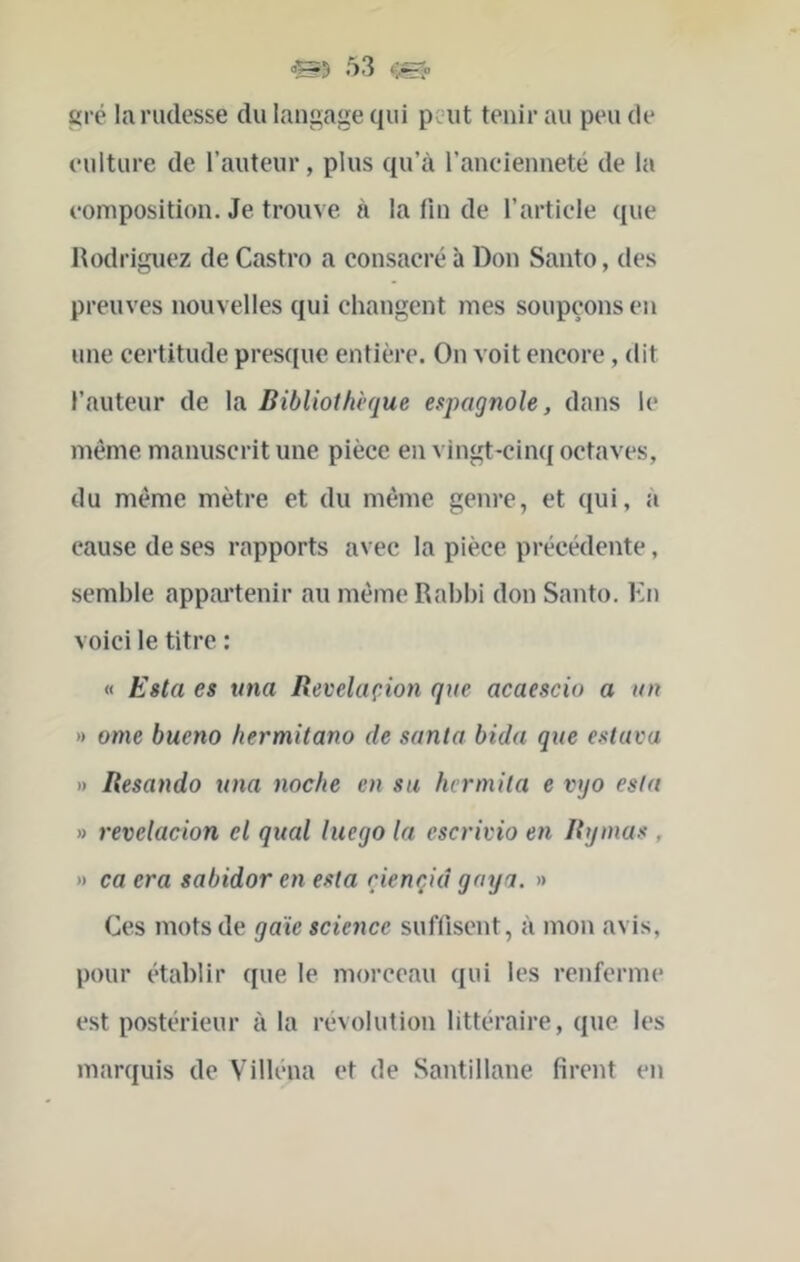 gré la rudesse du langage qui peut tenir au peu de culture de l’auteur, plus qu’à l’ancienneté de la composition. Je trouve à la fin de l’artiele que Rodriguez de Castro a consacré à Don Santo, des preuves nouvelles qui changent mes soupçons en une certitude pres([ue entière. On voit eneore, dit l’auteur de la Bibliothèque espagnole, dans le même manuscrit une pièce en vingt-ciiuj octaves, du même mètre et du même genre, et ([ui, à cause de ses rapports avec la pièce précédente, semble appai'tenir au même Rabbi don Santo. En voici le titre : « Esta es ima Revelaçion que acaescio a un )) orne bueno hermitano de sanla bida que estava i> Itesando una noche en su hcrmita e vyo esta » revelaçion cl quai luego la escrivio en Btjinas , » ca era sabidor en esta riençid goya. » Ces mots de gaie science suffisent, à mon avis, pour établir que le morceau qui les renferme est postérieur à la révolution littéraire, que les marquis de Villéna et de Santillane firent en