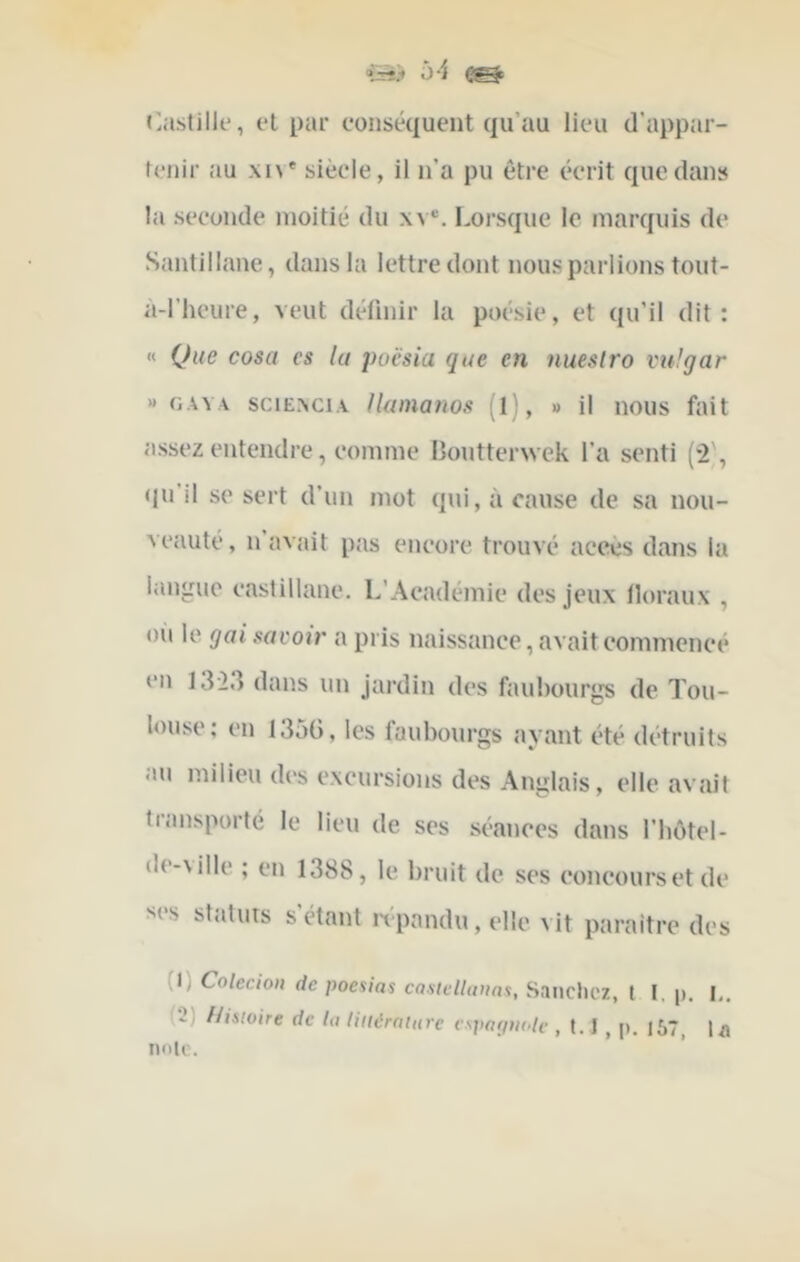 ‘•St> Ô 'i »>a.stilk‘, et par conséquent qu’au lieu d’appar- tenir au xi\' siècle, il n’a pu être écrit que dans la seconde moitié du xv®. Lorsque le marquis de Santillane, dans la lettre dont nous parlions tout- a-l’heure, veut définir la poésie, et qu’il dit: « Que cosa es la poësia que en nueslro vulgar » GAY.v sciExciA lUonatws (l), » il nous fait assez entendre, comme Boutterwek l’a senti (2', «m’il se sert d’un mot qui, à cause de sa nou- veauté, n’avait pas encore trouvé accès dans la langue castillane. L’Académie des jeux lloraux , oii le gai savoir a pris naissance, avait commencé en 1323 dans un Jardin des faubourgs de Tou- louse: en 1350, les faubourgs ayant été détruits au milieu des excursions des Anglais, elle avait transporté le lieu de ses séances dans l’bôtel- de-\ille ; en 1388, le bruit de ses concours et de ses statuts s’étant ivpandu,elle vit paraître des (1) Colecion de poesias caslelluttns, Sruiclicz, t I, p, I,. (2) Histoire de la tittérniure e.spapiitdc , 1.1 , p. 167, l/i note.