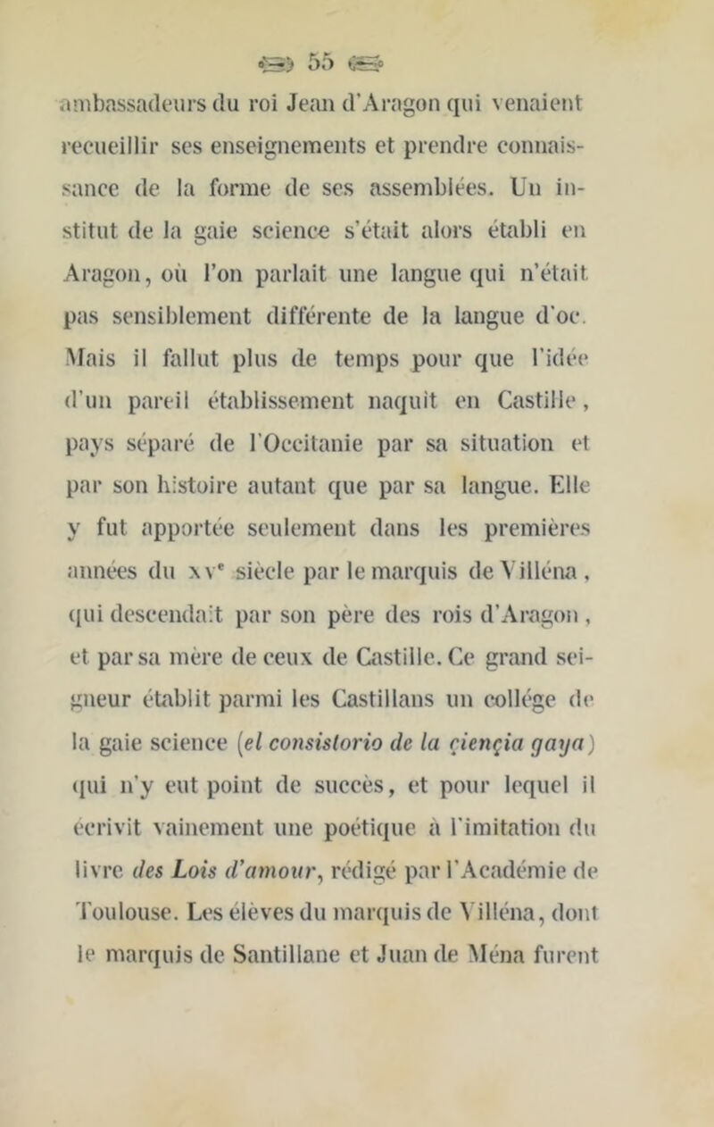 ambassadeurs du roi Jeaii d’Aragon qui venaient recueillir ses enseignements et prendre connais- sance de la forme de ses assemblées. Un in- stitut de la gaie science s’était alors établi en Aragon, où l’on parlait une langue qui n’était pas sensiblement différente de la langue d’oc. •Mais il fallut plus de temps pour que l’idée d’un pareil établissement naquit en Castille, pays séparé de l’Occitanie par sa situation et par son histoire autant que par sa langue. Elle y fut apportée seulement dans les premières années du xv* siècle par le marquis deVilléna, (lui descendait par son père des rois d’Aragon , et par sa mère de ceux de Castille. Ce grand sei- gneur établit parmi les Castillans un collège de la gaie science {el consistorio de la çiençia gaya) (jui n’y eut point de succès, et pour lequel il écrivit vainement une poétique à l’imitation du livre des Lois d’artwiir, rédigé par l’Académie de Toulouse. Les élèves du marquis de Villéna, dont le marquis de Santillane et Juan de Ména furent