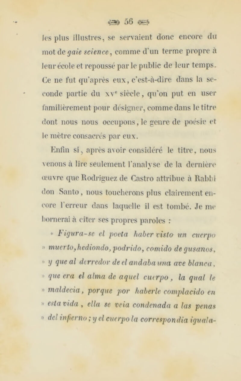 les plus illustres, se servaient donc encore du mot de gaie science, comme d’un terme propre à leur école et repoussé par le public de leur temps. Ce ne fut ({u’après eux, c’est-à-dire dans la se- conde partie du xv'siècle, qu’on put en user familièrement pour désipier, comme dans le titre dont nous nous occupons, le genre de poésie et le mètre consacrés par eux. Knfin si5 après avoir considéré le titre, nous venons à lire seulement l’analyse de la dernière œuvre que Rodriguez de Castro attribue à Rabl)i don Santo, nous toucherons plus clairement en- core l’erreur dans laquelle il («st tombé. Je me bornerai à citer ses propres paroles : <• i* igura-se el pocta haber visto un cuerpo » mxtcrlo,hcdtondo, podrido, comido de gnsanos, '• tj que al dtrrcdor deelandabauna ave blanca, ' que era el aima de aquel cuerpo, la quai le » tnaldecia, porque por haberle complacido en » esta vida , ella se veia condenada a las penas » dcl ixifierno ; y cl cuerpo la correspondia igxiala-