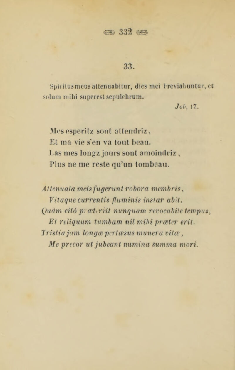 332 33. Siiiiilusnicusaltenuabitur, dics mci I rcviabuiitiir, et soliirn niihi superest sepulclirum. Joli, 17. Mrsosporilz sont alleniliiz, Kl ma vie s'en va tout beau. Las mes longz jours sont amoindriz, Plus ne me reste qu'un tombeau. Allcnuala meisfugerunt rohora membris, VItaquecurrenti$ puminis instar uhit. Quàm cilô p:a‘t<riit nunquam rcvocabile tetvpus, Et rcliquum tumbam nil mihi prœ^r eril. Trisliajam longœpcrlœsus tnuncra vitœ. Me prccor nt jubeant numina summa mori.