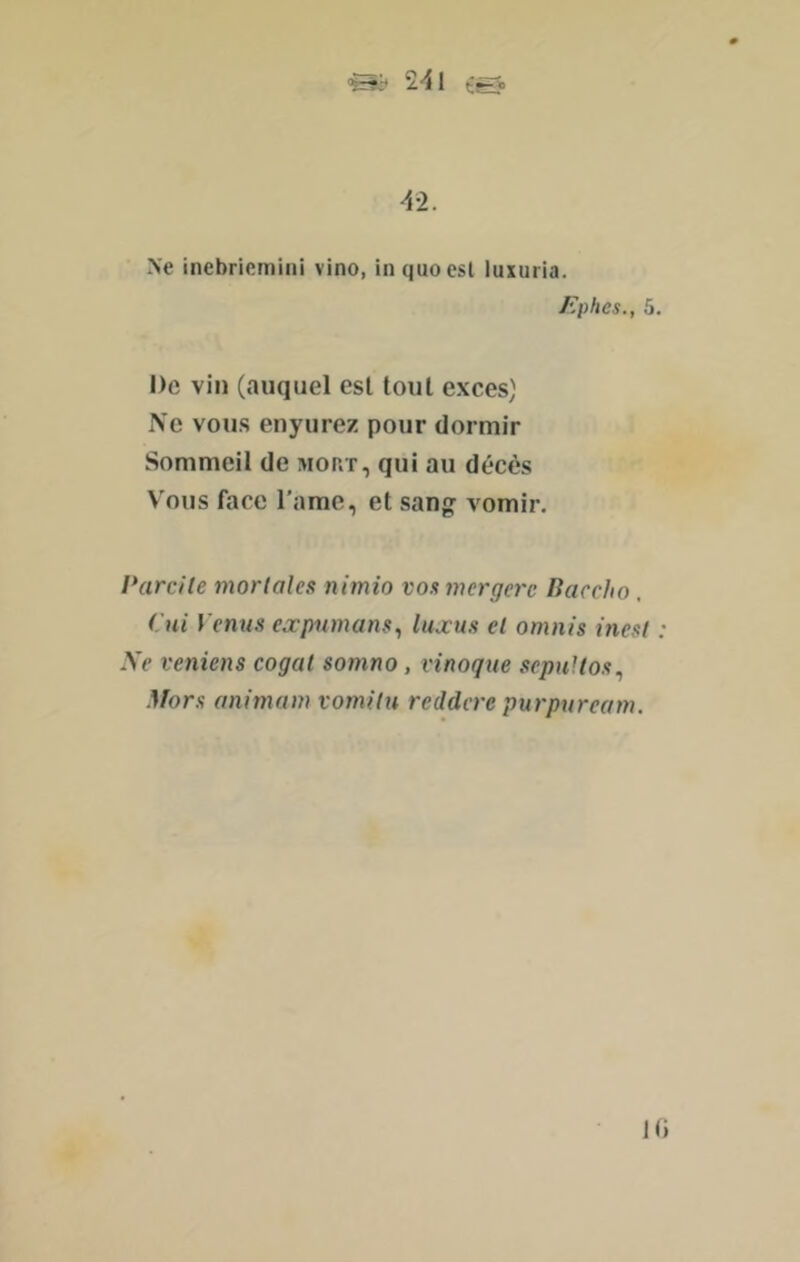 2-41 t@. -4-2. Ne incbricmini vino, inquoesl luxuria. /'plies., 5. De vin (auquel est tout exces) Ne vous enyurez pour dormir Sommeil de mort, qui au décès V'ous face l’ame, et san^ vomir. Parcile morlales nimio vos mcrgerc Baccho. Pui Vernis expiimans., luaus et omnis inesf Xe veniens cogat somno, vinoqiie sepuUos., .}fors animam vomilu reddcre purpuream. Hi