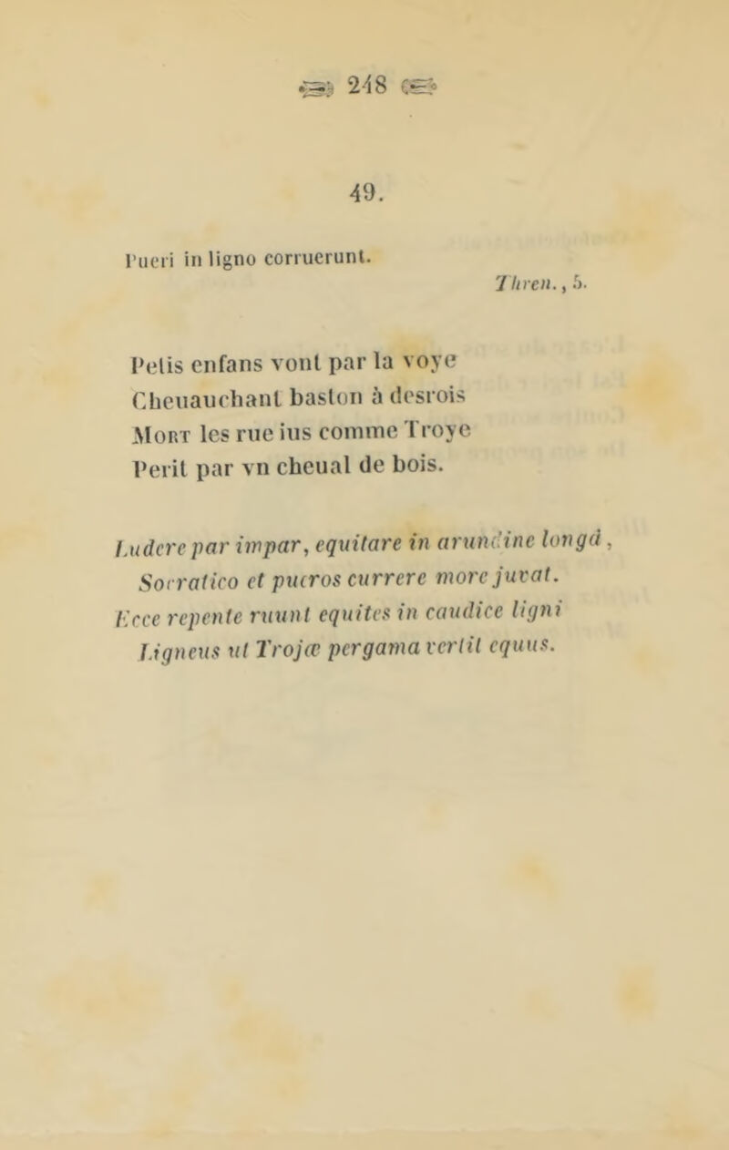 y liren., .')• 248 Œ? 49. rueri iii ligne corruerunt. Pelis enfans vont par la voye Cheuaurhanl basloii ù dpsrois Mort les rue lus comme Troye Périt par vu cheual de bois. lAtdcrepar iwpar, eqiiitare in arum'inc longà, Sorrafico et pueras currerc morejuvat. Ecce repente muni équités in cauelice Ugni ligneus ut Trojœ pergama verlil equus.
