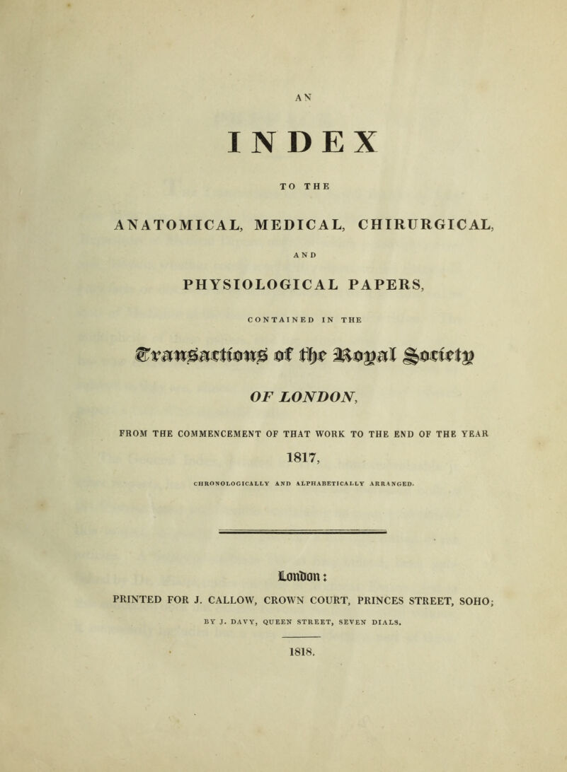 AN INDEX TO THE ANATOMICAL, MEDICAL, CHIRURGICAL, AND PHYSIOLOGICAL PAPERS, CONTAINED IN THE of Mo jprf &ocfet$ OF LONDON, FROM THE COMMENCEMENT OF THAT WORK TO THE END OF THE YEAR 1817, CHRONOLOGICALLY ANO ALPHABETICALLY ARRANGED. LoriDon: PRINTED FOR J. CALLOW, CROWN COURT, PRINCES STREET, SOHO; BY J. DAVY, QUEEN STREET, SEVEN DIALS. 1818.