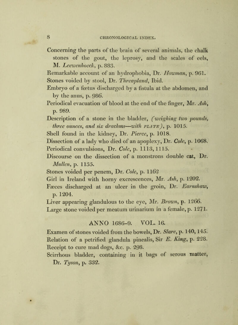 Concerning the parts of the brain of several animals, the chalk stones of the gout, the leprosy, and the scales of eels, M. Leewenhoeck, p. 883. Remarkable account of an hydrophobia, Dr. Howman, p. 961. Stones voided by stool, Dr. Threapland, Ibid. Embryo of a foetus discharged by a fistula at the abdomen, and by the anus, p. 986. Periodical evacuation of blood at the end of the finger, Mr. Ash, p. 989. Description of a stone in the bladder, (weighing two pounds, three ounces, and six drachms—with plate), p. 101.5. Shell found in the kidney, Dr. Pierce, p. 1018. Dissection of a lady who died of an apoplexy, Dr. Cole, p. 1068. Periodical convulsions, Dr. Cole, p. 1113,1115. Discourse on the dissection of a monstrons double cat, Dr. Mullen, p. 1135. Stones voided per penem, Dr. Cole, p. 1162 Girl in Ireland with horny excrescences, Mr. Ash, p. 1202. Fasces discharged at an ulcer in the groin, Dr. Earnshaw, p. 1204. Liver appearing glandulous to the eye, Mr. Brown, p. 1266. Large stone voided per meatum urinarium in a female, p. 1271- ANNO 1686-9. VOL. 16. Examen of stones voided from the bowels, Dr. Slave, p. 140,145. Relation of a petrified glandula pinealis, Sir E. King, p. 228. Receipt to cure mad dogs, &c. p. 298. Scirrhous bladder, containing in it bags of serous matter, Dr. Tyson, p. 332.