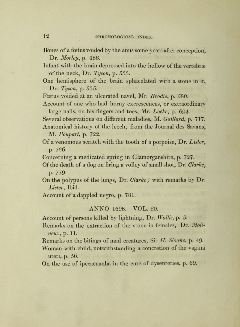 Bones of a foetus voided by the anus some years after conception, Dr. Morley, p. 486. Infant with the brain depressed into the hollow of the vertebrae of the neck, Dr. Tyson, p. 533. One hemisphere of the brain sphacelated with a stone in it, Dr. Tyson, p. 535. Foetus voided at an ulcerated navel, Mr. Broclie, p. 580. Account of one who had horny excrescences, or extraordinary large nails, on his fingers and toes, Mr. Locke, p. 694. Several observations on different maladies, M. Gaillard, p. 717. Anatomical history of the leech, from the Journal des Savans, M. Boupart, p. 722. Of a venomous scratch with the tooth of a porpoise, Dr. Lister, p. 726. Concerning a medicated spring in Glamorganshire, p. 727- Of the death of a dog on firing a volley of small shot, Dr. Clarke, p. 779- On the polypus of the lungs, Dr. Clarke; with remarks by Dr. Lister, Ibid. Account of a dappled negro, p. 781. ANNO 1698. VOL. 20. Account of persons killed by lightning, Dr. Wallis, p. 5. Remarks on the extraction of the stone in females, Dr. Moli- neux, p. 11. Remarks on the bitings of mad creatures, Sir H. Sloane, p. 49- Woman with child, notwithstanding a concretion of the vagina uteri, p. 56. On the use of ipecacuanha in the cure of dysenteries, p. 69.