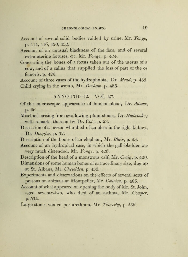 Account of several solid bodies voided by urine, Mr. Yonge, p. 414, 416, 420, 432. Account of an unusual blackness of the face, and of several extra-uterine foetuses, &c. Mr. Yonge, p. 424. Concerning the bones of a foetus taken out of the uterus of a cow, and of a callus that supplied the loss of part of the os femoris, p. 429- Account of three cases of the hydrophobia, Dr. Mead, p. 433. Child crying in the womb, Mr. Derham, p. 485. ANNO 1710-12. VOL. 27. Of the microscopic appearance of human blood, Dr. Adams, p. 26. Mischiefs arising from swallowing plum-stones, Dr. Holbrooke; with remarks thereon by Dr. Cole, p. 28. Dissection of a person who died of an ulcer in the right kidney, Dr. Douglas, p. 32. Description of the bones of an elephant, Mr. Blair, p. 53. Account of an hydropical case, in which the gall-bladder was very much distended, Mr. Yonge, p. 426. Description of the head of a monstrous calf, Mr. Craig, p. 429- Dimensions of some human bones of extraordinary size, dug up at St. Albans, Mr. Cheselden, p. 436. Experiments and observations on the effects of several sorts of poisons on animals at Montpelier, Mr. Courten, p. 485. Account of what appeared on opening the body of Mr. St. John, aged seventy-two, who died of an asthma, Mr. Camper, p. 534. Large stones voided per urethram, Mr. Thoresby, p. 536.