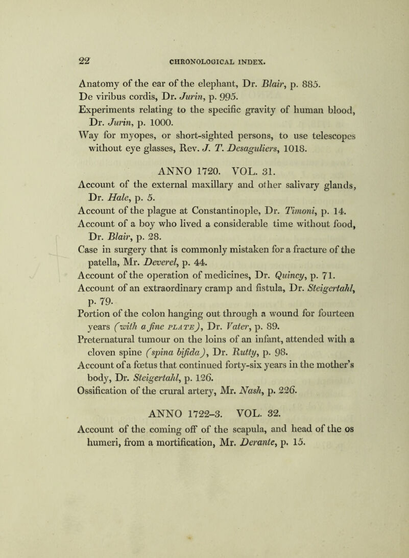 Anatomy of the ear of the elephant, Dr. Blair, p. 885. De viribus cordis, Dr. Jurin> p. 995. Experiments relating to the specific gravity of human blood, Dr. Jurin, p. 1000. Way for myopes, or short-sighted persons, to use telescopes without eye glasses, Rev. J. T. Desaguliers, 1018. ANNO 1720. VOL. 31. Account of the external maxillary and other salivary glands. Dr. Hale, p. 5. Account of the plague at Constantinople, Dr. Timoni, p. 14. Account of a boy who lived a considerable time without food, Dr. Blair, p. 28. Case in surgery that is commonly mistaken for a fracture of the patella, Mr. Deverel, p. 44. Account of the operation of medicines, Dr. Quincy, p. 71. Account of an extraordinary cramp and fistula, Dr. Steigertahl, p. 79. Portion of the colon hanging out through a wound for fourteen years (with a fine plateJ, Dr. Vater, p. 89. Preternatural tumour on the loins of an infant, attended with a cloven spine (spina bifida), Dr. Butty, p. 98. Account of a foetus that continued forty-six years in the mother’s body, Dr. Steigertahl, p. 126. Ossification of the crural artery, Mr. Nash, p. 226. ANNO 1722-3. VOL. 32. Account of the coming off of the scapula, and head of the os humeri, from a mortification, Mr. Derante, p. 15.