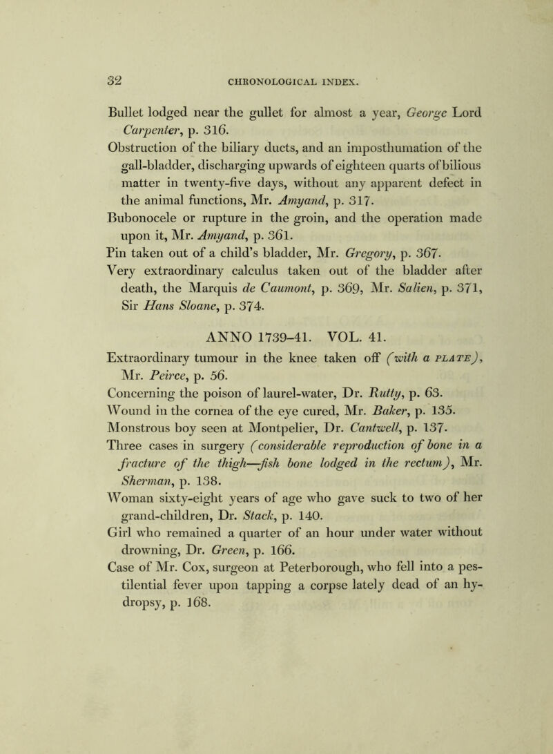 Bullet lodged near the gullet for almost a year, George Lord Carpenter, p. 316. Obstruction of the biliary ducts, and an imposthumation of the gall-bladder, discharging upwards of eighteen quarts of bilious matter in twenty-five days, without any apparent defect in the animal functions, Mr. Amy and, p. 317- Bubonocele or rupture in the groin, and the operation made upon it, Mr. Amy and, p. 361. Pin taken out of a child’s bladder, Mr. Gregory, p. 367- Very extraordinary calculus taken out of the bladder after death, the Marquis de Caumont, p. 369, Mr. Salien, p. 371, Sir Hans Sloane, p. 374. ANNO 1739-41. VOL. 41. Extraordinary tumour in the knee taken off (with a plate), Mr. Peirce, p. 56. Concerning the poison of laurel-water, Dr. Rutty, p. 63. Wound in the cornea of the eye cured, Mr. Baker, p. 135. Monstrous boy seen at Montpelier, Dr. Cantwell, p. 137- Three cases in surgery (considerable reproduction of bone in a fracture of the thigh—fish bone lodged in the rectum), Mr. Sherman, p. 138. Woman sixty-eight years of age who gave suck to two of her grand-children, Dr. Stack, p. 140. Girl who remained a quarter of an hour under water without drowning, Dr. Green, p. 166. Case of Mr. Cox, surgeon at Peterborough, who fell into a pes- tilential fever upon tapping a corpse lately dead of an hy- dropsy, p. 168.