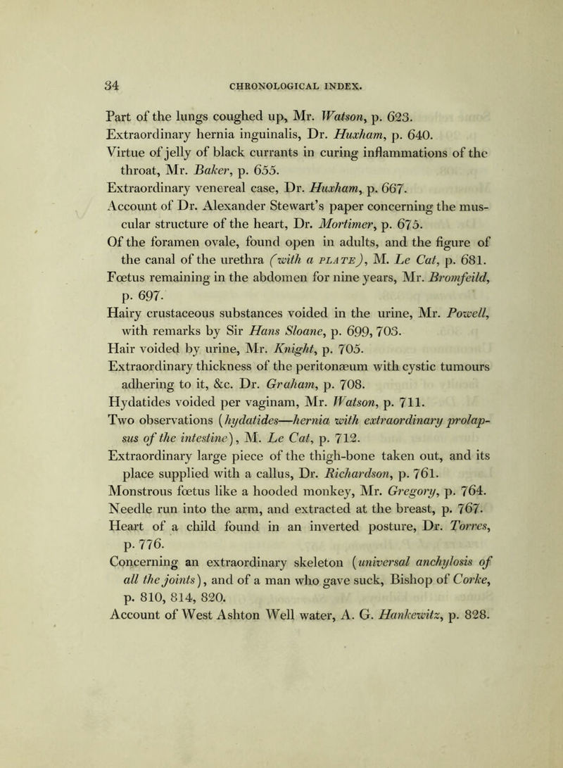 Part of the lungs coughed up, Mr. Watson, p. 623. Extraordinary hernia inguinalis, Dr. Huxham, p. 640. Virtue of jelly of black currants in curing inflammations of the throat, Mr. Baker, p. 655. Extraordinary venereal case, Dr. Huxham, p. 667- Account of Dr. Alexander Stewart’s paper concerning the mus- cular structure of the heart, Dr. Mortimer, p. 675. Of the foramen ovale, found open in adults, and the figure of the canal of the urethra (with a plateJ, M. Le Cat, p. 681. Foetus remaining in the abdomen for nine years, Mr. Bromfeild, p- 697- Hairy crustaceous substances voided in the urine, Mr. Powell, with remarks by Sir Hans Sloane, p. 699, 703. Hair voided by urine, Mr. Knight, p. 705. Extraordinary thickness of the peritonaeum with cystic tumours adhering to it, &c. Dr. Graham, p. 708. Hydatides voided per vaginam, Air. Watson, p. 711. Two observations (hydatides—hernia with extraordinary prolap- sus of the intestine), Al. Le Cat, p. 712. Extraordinary large piece of the thigh-bone taken out, and its place supplied with a callus, Dr. Richardson, p. 761. Monstrous foetus like a hooded monkey, Air. Gregory, p. 764. Needle run into the arm, and extracted at the breast, p. 767- Heart of a child found in an inverted posture, Dr. Torres, p- 776. Concerning an extraordinary skeleton (universal anchylosis of all the joints), and of a man who gave suck, Bishop of Corkey p. 810, 814, 820. Account of West Ashton Well water, A. G. Hankewitz, p. 828.