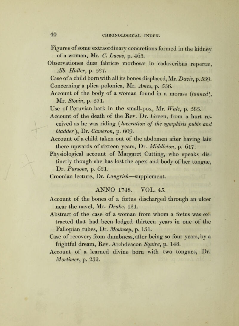 Figures of some extraordinary concretions formed in the kidney of a woman, Mr. C. Lucas, p. 465. Observationes duae fabricse morbosae in cadaveribus repertse, Alb. Haller, p. 527- Case of a child born with all its bones displaced, Mr. Davis, p.539. Concerning a plica polonica, Mr. Ames, p. 556. Account of the body of a woman found in a morass [tanned], Mr. Stovin, p. 571- Use of Peruvian bark in the small-pox, Mr. Wale, p. 583. Account of the death of the Rev. Dr. Green, from a hurt re- ceived as he was riding (laceration of the symphisis pubis and bladder ), Dr. Cameron, p. 609- Account of a child taken out of the abdomen after having lain there upwards of sixteen years, Dr. Middleton, p. 617- Physiological account of Margaret Cutting, who speaks dis- tinctly though she has lost the apex and body of her tongue, Dr. Parsons, p. 621. Croonian lecture, Dr. Langrish—supplement. ANNO 1748. VOL. 45. Account of the bones of a foetus discharged through an ulcer near the navel, Mr. Drake, 121. Abstract of the case of a woman from whom a foetus was ex- tracted that had been lodged thirteen years in one of the Fallopian tubes, Dr. Mounsey, p. 131. Case of recovery from dumbness, after being so four years, by a frightful dream, Rev. Archdeacon Squire, p. 148. Account of a learned divine born with two tongues, Dr. Mortimer, p. 232.