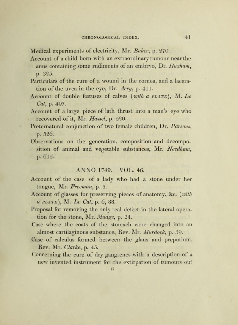 Medical experiments of electricity, Mr. Baker, p. 270. Account of a child born with an extraordinary tumour near the anus containing some rudiments of an embryo, Dr. Huxham, p. 325. Particulars of the cure of a wound in the cornea, and a lacera- tion of the uvea in the eye, Dr. Aery, p. 411. Account of double foetuses of calves (with a plate), M. Le Cat, p. 497- Account of a large piece of lath thrust into a man’s eye who recovered of it, Mr. Hassel, p. 520. Preternatural conjunction of two female children, Dr. Parsons, p. 526. Observations on the generation, composition and decompo- sition of animal and vegetable substances, Mr. Needham, p. 615. ANNO 1749. VOL. 46. Account of the case of a lady who had a stone under her tongue, Mr. Freeman, p. 5. Account of glasses for preserving pieces of anatomy, &c. (with a plate), M. Le Cat, p. 6, 88. Proposal for removing the only real defect in the lateral opera- tion for the stone, Mr. Madge, p. 24. Case where the coats of the stomach were changed into an almost cartilaginous substance, Rev. Mr. Murdock, p. 39. Case of calculus formed between the glans and preputium, Rev. Mr. Clarke, p. 45. Concerning the cure of dry gangrenes with a description of a new invented instrument for the extirpation of tumours out G