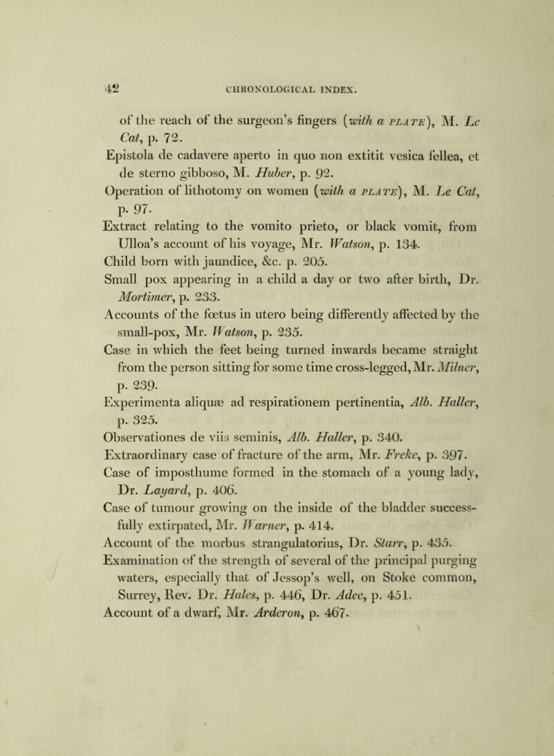 of the reach of the surgeon’s fingers (with a plate), M. Le Cat, p. 72. Epistola de cadavere aperto in quo non extitit vesica fellea, et de sterno gibboso, M. Huber, p. 92. Operation of lithotomy on women (with a plate), M. Le Cat, p. 97. Extract relating to the vomito prieto, or black vomit, from Ulloa’s account of his voyage, Mr. Watson, p. 134. Child born with jaundice, &c. p. 205. Small pox appearing in a child a day or two after birth, Dr. Mortimer, p. 233. Accounts of the foetus in utero being differently affected by the small-pox, Mr. JVatson, p. 235. Case in which the feet being turned inwards became straight o o from the person sitting for some time cross-legged, Mr. Milner, p. 239- Experimenta aliquae ad respirationem pertinentia, Alb. Haller, p. 325. Observationes de viis seminis, Alb. Haller, p. 340. Extraordinary case of fracture of the arm, Mr. Freke, p. 397- Case of imposthume formed in the stomach of a young lady. Dr. Layard, p. 406. Case of tumour growing on the inside of the bladder success- fully extirpated, Mr. Jfarner, p. 414. Account of the morbus strangulatorius, Dr. Starr, p. 435. Examination of the strength of several of the principal purging- waters, especially that of Jessop’s well, on Stoke common, Surrey, Rev. Dr. Hales, p. 446, Dr. Adee, p. 451. Account of a dwarf, Mr. Arderon, p. 467.