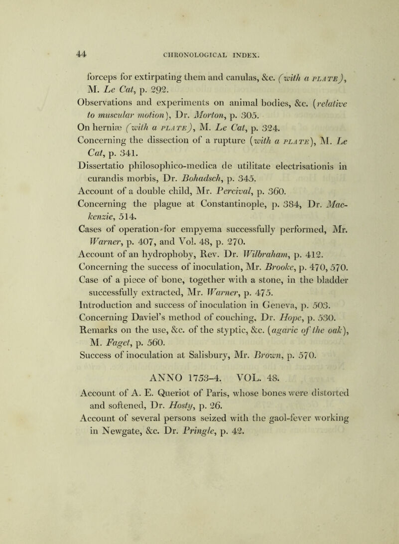 forceps for extirpating them and canulas, &c. (with a plate), M. Le Cat, p. 292. Observations and experiments on animal bodies, &c. (relative to muscular motion), Dr. Morton, p. 305. On hernias (with a plate), M. Le Cat, p. 324. Concerning the dissection of a rupture {with a plate), M. Le Cat, p. 341. Dissertatio philosophico-meclica de utilitate electrisationis in curandis morbis, Dr. Bohadsch, p. 345. Account of a double child, Mr. Percival, p. 360. Concerning the plague at Constantinople, p. 384, Dr. Mac- kenzie, 514. Cases of operation'for empyema successfully performed, Mr. Warner, p. 407, and Vol. 48, p. 270. Account of an hydrophoby, Rev. Dr. Wilbraham, p. 412. Concerning the success of inoculation, Mr. Brooke, p. 470, 570. Case of a piece of bone, together with a stone, in the bladder successfully extracted, Mr. Warner, p. 475. Introduction and success of inoculation in Geneva, p. 503. Concerning Daviel’s method of couching. Dr. Hope, p. 530. Remarks on the use, &c. of the styptic, &c. (agaric of the oak), M. Faget, p. 560. Success of inoculation at Salisbury, Mr. Brown, p. 570. ANNO 1753-4. VOL. 48. Account of A. E. Queriot of Paris, whose bones were distorted and softened, Dr. Hosty, p. 26. Account of several persons seized with the gaol-fever working in Newgate, &c. Dr. Pringle, p. 42.