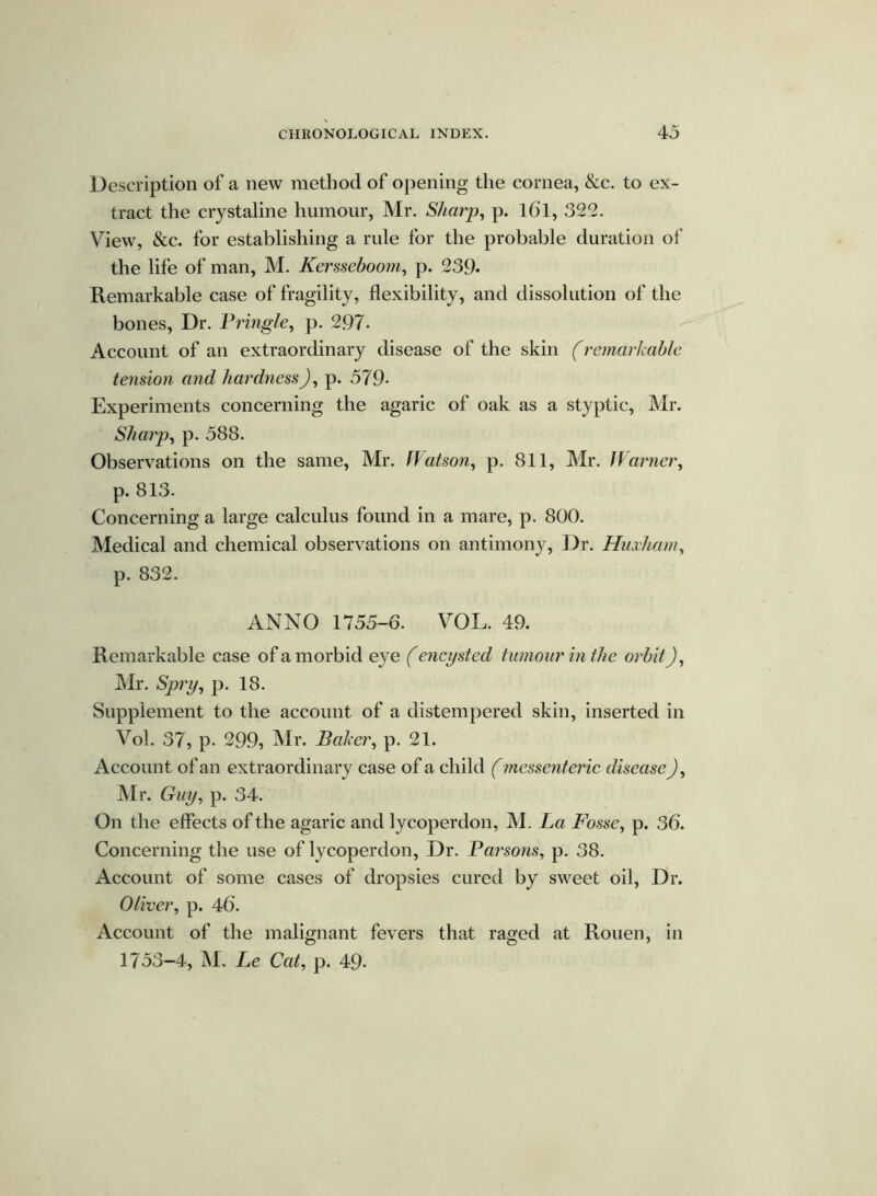 Description of a new method of opening the cornea, &c. to ex- tract the crystaline humour, Mr. Sharp, p. l6l, 322. View, &c. for establishing a rule for the probable duration of the life of man, M. Kersseboom, p. 239- Remarkable case of fragility, flexibility, and dissolution of the bones. Dr. Pringle, p. 297. Account of an extraordinary disease of the skin (remarkable tension and hardness), p. 579- Experiments concerning the agaric of oak as a styptic, Mr. Sharp, p. 588. Observations on the same, Mr. Watson, p. 811, Mr. Warner, p. 813. Concerning a large calculus found in a mare, p. 800. Medical and chemical observations on antimony, Dr. Huxham, p. 832. ANNO 1755-6. VOL. 49. Remarkable case of a morbid eye (encysted tumour in the orbit), Mr. Spry, p. 18. Supplement to the account of a distempered skin, inserted in Vol. 37, p. 299, Mr. Baker, p. 21. Account of an extraordinary case of a child (mcssenteric disease), Mr. Guy, p. 34. On the effects of the agaric and lycoperdon, M. La Fosse, p. 36. Concerning the use of lycoperdon, Dr. Parsons, p. 38. Account of some cases of dropsies cured by sweet oil, Dr. Oliver, p. 46. Account of the malignant fevers that raged at Rouen, in 1753-4, M. Le Cat, p. 49-