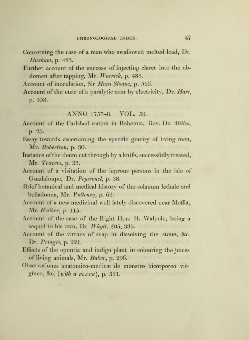 Concerning the case of a man who swallowed melted lead, Dr. Huxham, p. 483. Further account of the success of injecting claret into the ab- domen after tapping, Mr. Warrick, p. 48.5. Account of inoculation, Sir Hans Sloane, p. 516*. Account of the cure of a paralytic arm by electricity, Dr. Hart, p. 558. ANNO 1757-8. VOL. 50. Account of the Carlsbad waters in Bohemia, Rev. Dr. Milles, p. 25. Essay towards ascertaining the specific gravity of living men, Mr. Robertson, p. 30. Instance of the ileum cut through by a knife, successfully treated, Mr. Travers, p. 35. Account of a visitation of the leprous persons in the isle of Guadaloupe, Dr. Peyssonel, p. 38. Brief botanical and medical history of the solanum lethale and belladonna, Mr. Pulteney, p. 62. Account of a new medicinal well lately discovered near Moffat, Mr. Walker, p. 115. Account of the case of the Right Hon. H. Walpole, being a sequel to his own, Dr. Whytt, 205, 385. Account of the virtues of soap in dissolving the stone, &c. Dr. Pringle, p. 221. Effects of the opuntia and indigo plant in colouring the juices of living animals, Mr. Baker, p. 296. Observationes anatomico-medicee de monstro bicorporeo vir- gineo, &c. (with a plate), p. 311.