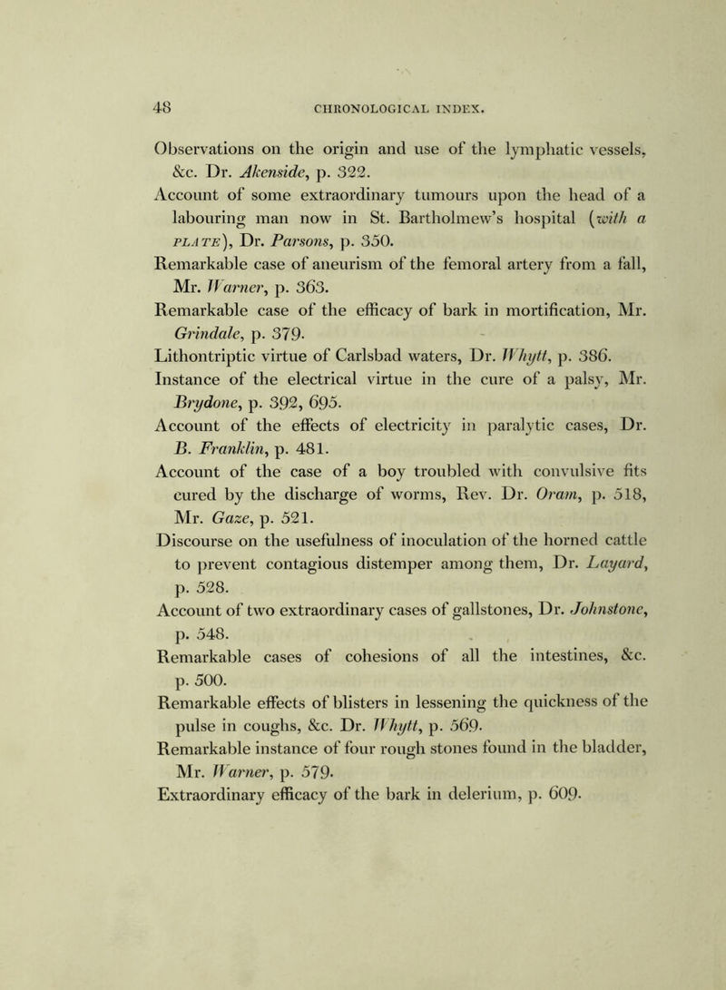 Observations on the origin and use of the lymphatic vessels, &c. Dr. Akenside, p. 322. Account of some extraordinary tumours upon the head of a labouring man now in St. Bartholmew’s hospital (with a plate). Dr. Persons, p. 350. Remarkable case of aneurism of the femoral artery from a fall, Mr. Warner, p. 363. Remarkable case of the efficacy of bark in mortification, Mr. Grindale, p. 379- Lithontriptic virtue of Carlsbad waters, Dr. Whytt, p. 386. Instance of the electrical virtue in the cure of a palsy, Mr. Brydone, p. 392, 695. Account of the effects of electricity in paralytic cases, Dr. B. Franklin, p. 481. Account of the case of a boy troubled with convulsive fits cured by the discharge of worms, Rev. Dr. Oram, p. 518, Mr. Gaze, p. 521. Discourse on the usefulness of inoculation of the horned cattle to prevent contagious distemper among them, Dr. Layard, p. 528. Account of two extraordinary cases of gallstones, Dr. Johnstone, p. 548. Remarkable cases of cohesions of all the intestines, &c. p. 500. Remarkable effects of blisters in lessening the quickness of the pulse in coughs, &c. Dr. Whytt, p. 569- Remarkable instance of four rough stones found in the bladder, Mr. Warner, p. 579* Extraordinary efficacy of the bark in delerium, p. 609-