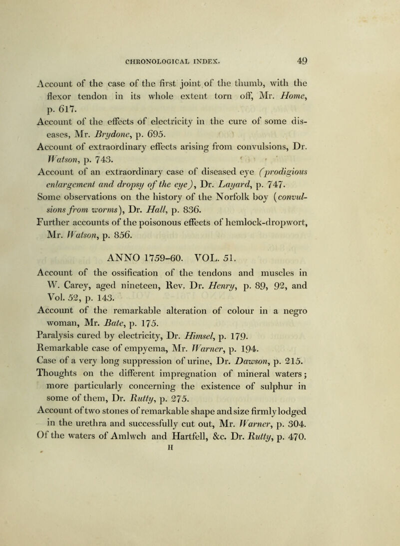 Account of the case of the first joint of the thumb, with the flexor tendon in its whole extent torn off*, Mr. Home, p. 617. Account of the effects of electricity in the cure of some dis- eases, Mr. Brydone, p. 695. Account of extraordinary effects arising from convulsions, Dr. Watson, p. 743. ' Account of an extraordinary case of diseased eye (prodigious enlargement and dropsy of the eye), Dr. Layard, p. 747* Some observations on the history of the Norfolk boy [convul- sions from worms), Dr. Hall, p. 836. Further accounts of the poisonous effects of hemlock-drop wort, Mr. Watson, p. 856. ANNO 1759-60. VOL. 51. Account of the ossification of the tendons and muscles in W. Carey, aged nineteen, Rev. Dr. Henry, p. 89, 92, and Vol. 52, p. 143. Account of the remarkable alteration of colour in a negro woman, Mr. Bate, p. 175- Paralysis cured by electricity, Dr. Himsel, p. 179. Remarkable case of empyema, Mr. Warner, p. 194. Case of a very long suppression of urine, Dr. Dawson, p. 215. Thoughts on the different impregnation of mineral waters; more particularly concerning the existence of sulphur in some of them, Dr. Butty, p. 275. Account of two stones of remarkable shape and size firmly lodged in the urethra and successfully cut out, Mr. Warner, p. 304. Of the waters of Amlwch and Hartfell, &c. Dr. Butty, p. 470. H