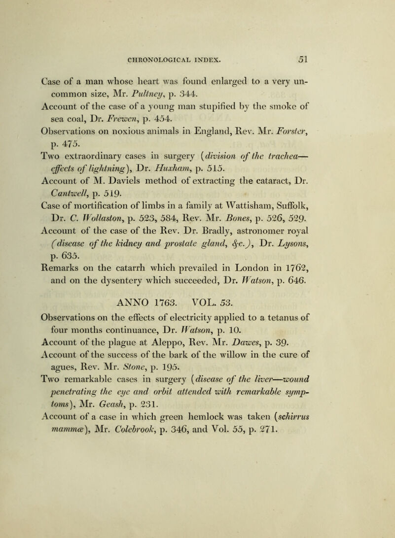 Case of a man whose heart was found enlarged to a very un- common size, Mr. Pultney, p. 344. Account of the case of a young man stupified by the smoke of sea coal, Dr. Frewen, p. 454. Observations on noxious animals in England, Rev. Mr. Forster, p. 475. Two extraordinary cases in surgery (division of the trachea— effects of lightning), Dr. Huxham, p. 515. Account of M. Daviels method of extracting the cataract, Dr. Cantwell, p. 519* Case of mortification of limbs in a family at Wattisham, Suffolk, Dr. C. Wollaston, p. 523, 584, Rev. Mr. Bones, p. 526, 529- Account of the case of the Rev. Dr. Bradly, astronomer royal (disease of the kidney and prostate gland, <§-c.J, Dr. Lysons, p. 635. Remarks on the catarrh which prevailed in London in 1762, and on the dysentery which succeeded, Dr. Watson, p. 646. ANNO 1763. VOL. 53. Observations on the effects of electricity applied to a tetanus of four months continuance, Dr. Watson, p. 10. Account of the plague at Aleppo, Rev. Mr. Dawes, p. 39- Account of the success of the bark of the willow in the cure of agues, Rev. Mr. Stone, p. 195. Two remarkable cases in surgery (disease of the liver—wound penetrating the eye and orbit attended with remarkable symp- toms), Mr. Geash, p. 231. Account of a case in which green hemlock was taken (schirrus mammee), Mr. Colebrook, p. 346, and Vol. 55, p. 271.