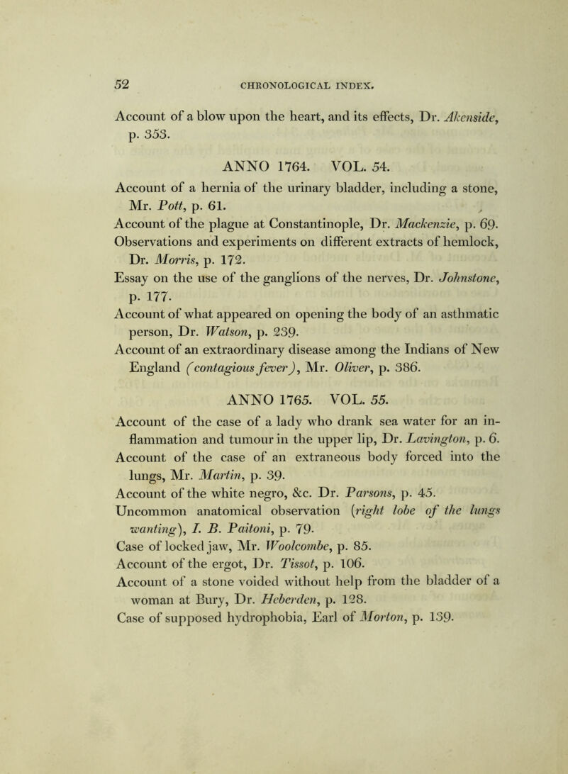 Account of a blow upon the heart, and its effects, Dr. Akenside, p. 353. ANNO 1764. VOL. 54. Account of a hernia of the urinary bladder, including a stone, Mr. Pott, p. 61. Account of the plague at Constantinople, Dr. Mackenzie, p. 69- Observations and experiments on different extracts of hemlock, Dr. Morris, p. 172. Essay on the use of the ganglions of the nerves, Dr. Johnstone, p- 177- Account of what appeared on opening the body of an asthmatic person, Dr. Watson, p. 239- Account of an extraordinary disease among the Indians of New England (contagious fever), Mr. Oliver, p. 386. ANNO 1765. VOL. 55. Account of the case of a lady who drank sea water for an in- flammation and tumour in the upper lip, Dr. Lavington, p. 6. Account of the case of an extraneous body forced into the lungs, Mr. Martin, p. 39- Account of the white negro, &c. Dr. Parsons, p. 45. Uncommon anatomical observation (right lobe of the lungs wanting), I. B. Paitoni, p. 79- Case of locked jaw, Mr. Woolcombe, p. 85. Account of the ergot, Dr. Tissot, p. 106. Account of a stone voided without help from the bladder of a woman at Bury, Dr. Heberden, p. 128. Case of supposed hydrophobia, Earl of Morton, p. 139-