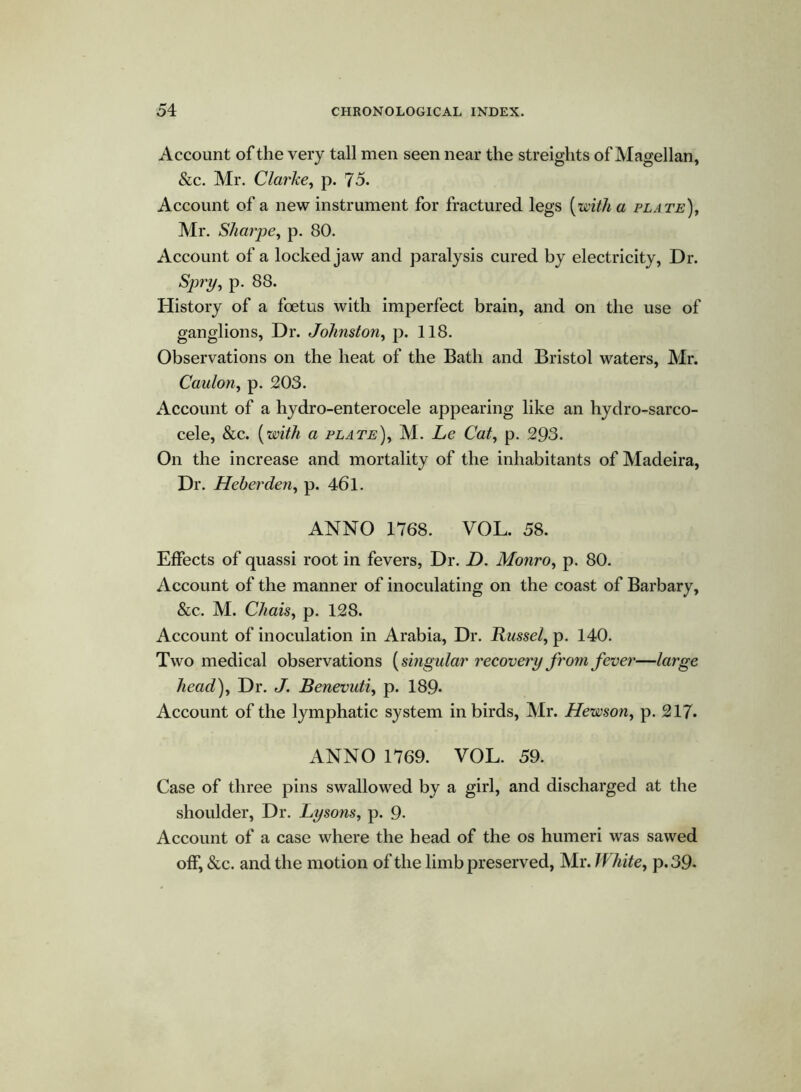 Account of the very tall men seen near the streights of Magellan, &c. Mr. Clarke, p. 75. Account of a new instrument for fractured legs {with a plate), Mr. Sharpe, p. 80. Account of a locked jaw and paralysis cured by electricity, Dr. Spry, p- 88. History of a foetus with imperfect brain, and on the use of ganglions, Dr. Johnston, p. 118. Observations on the heat of the Bath and Bristol waters, Mr. Caalon, p. 203. Account of a hydro-enterocele appearing like an hydro-sarco- cele, &c. (with a plate), M. Le Cat, p. 293. On the increase and mortality of the inhabitants of Madeira, Dr. Heberden, p. 461. ANNO 1768. VOL. 58. Effects of quassi root in fevers, Dr. D. Monro, p. 80. Account of the manner of inoculating on the coast of Barbary, &c. M. Chais, p. 128. Account of inoculation in Arabia, Dr. Russel, p. 140. Two medical observations {singular recovery from fever—large head). Dr. J. Benevuti, p. 189- Account of the lymphatic system in birds, Mr. Hewson, p. 217. ANNO 1769. VOL. 59. Case of three pins swallowed by a girl, and discharged at the shoulder, Dr. Lysons, p. 9- Account of a case where the head of the os humeri was sawed off, &c. and the motion of the limb preserved, Mr. White, p. 39-