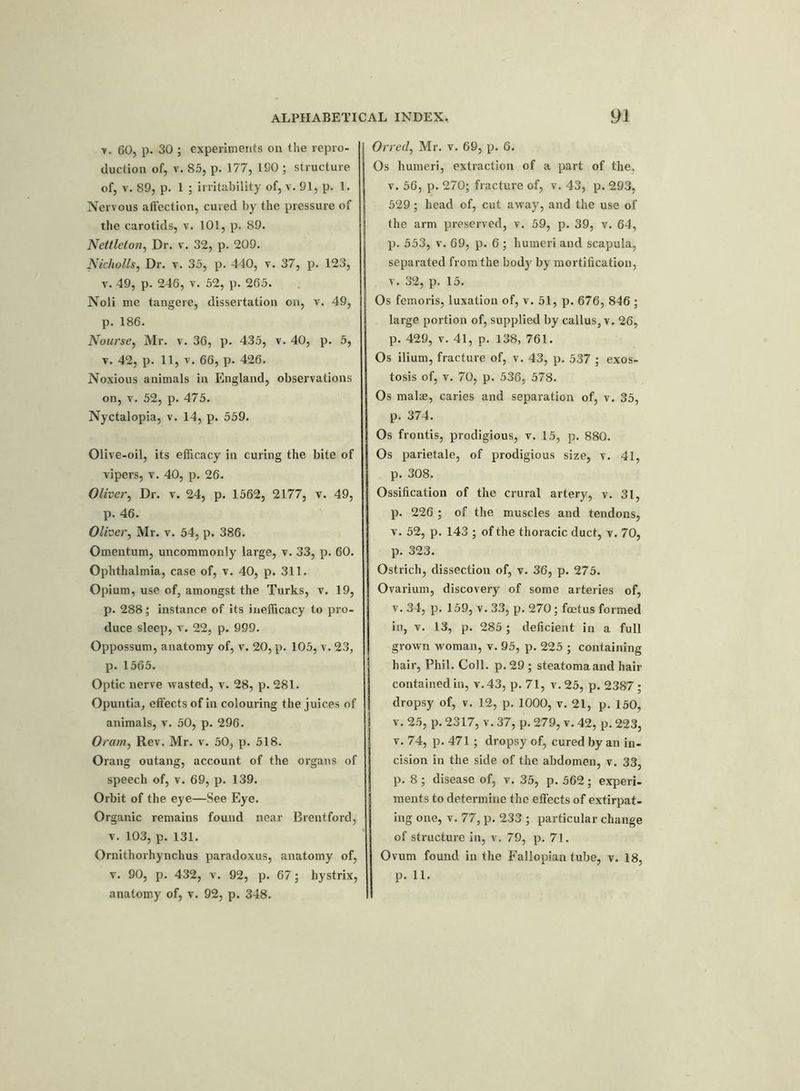 y. 60, p. 30 ; experiments on the repro- duction of, v. 85, p. 177, 190 ; structure of, v. 89, p. 1 ; irritability of, v. 91, p. 1. Nervous affection, cured by the pressure of the carotids, v. 101, p. 89. Nettleton, Dr. v. 32, p. 209. Nicholls, Dr. v. 35, p. 440, v. 37, p. 123, v. 49, p. 246, v. 52, p. 265. Noli me tangere, dissertation on, v. 49, p. 186. Nourse, Mr. v. 36, p. 435, v. 40, p. 5, v. 42, p. 11, v. 66, p. 426. Noxious animals in England, observations on, v. 52, p. 475. Nyctalopia, v. 14, p. 559. Olive-oil, its efficacy in curing the bite of vipers, v. 40, p. 26. Oliver, Dr. v. 24, p. 1562, 2177, v. 49, p. 46. Oliver, Mr. v. 54, p. 386. Omentum, uncommonly large, v. 33, p. 60. Ophthalmia, case of, v. 40, p. 311. Opium, use of, amongst the Turks, v. 19, p. 288; instance of its inefficacy to pro- duce sleep, v. 22, p. 999. Oppossum, anatomy of, v. 20, p. 105, v. 23, p. 1565. Optic nerve wasted, v. 28, p. 281. Opuntia, effects of in colouring the juices of animals, v. 50, p. 296. Oram, Rev. Mr. v. 50, p. 518. Orang outang, account of the organs of speech of, v. 69, p. 139. Orbit of the eye—See Eye. Organic remains found near Brentford, v. 103, p. 131. Ornithorhynchus paradoxus, anatomy of, v. 90, p. 432, v. 92, p. 67; hystrix, anatomy of, v. 92, p. 348. Orred, Mr. v. 69, p. 6. Os humeri, extraction of a part of the, v. 56, p. 270; fracture of, v. 43, p. 293, 529; head of, cut away, and the use of the arm preserved, v. 59, p. 39, v. 64, p. 553, v. 69, p. 6 ; humeri and scapula, separated from the body by mortification, v. 32, p. 15. Os femoris, luxation of, v. 51, p. 676, 846 ; large portion of, supplied by callus, v. 26, p. 429, v. 41, p. 138, 761. Os ilium, fracture of, v. 43, p. 537 ; exos- tosis of, v. 70, p. 536, 578. Os malae, caries and separation of, v. 35, p. 374. Os frontis, prodigious, v. 15, p. 880. Os parietale, of prodigious size, v. 41, p. 308. Ossification of the crural artery, v. 31, p. 226 ; of the muscles and tendons, v. 52, p. 143 ; of the thoracic duct, v. 70, p. 323. Ostrich, dissection of, v. 36, p. 275. Ovarium, discovery of some arteries of, v. 34, p. 159, v. 33, p. 270; foetus formed in, v. 13, p. 285; deficient in a full grown woman, v. 95, p. 225 ; containing hair, Phil. Coll. p. 29 ; steatomaand hair contained in, v.43, p. 71, v.25, p. 2387 ; dropsy of, v. 12, p. 1000, v. 21, p. 150, v. 25, p. 2317, v. 37, p. 279, v. 42, p. 223, v. 74, p. 471; dropsy of, cured by an in- cision in the side of the abdomen, v. 33, p. 8; disease of, v. 35, p. 562; experi- ments to determine the effects of extirpat- ing one, v. 77, p. 233 ; particular change of structure in, v. 79, p. 71. Ovum found in the Fallopian tube, v. 18, p. 11.