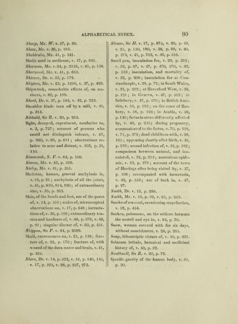 Sharp, Mr. IV. v. 57, p. 80. Shaw, Mr. v. 36, p. 183. Sheldrake, Mr. 41, p. 341. Shells used in medicene, v. 17, p. 641. Sherman, Mr. v.24, p. 2116, v. 41, p. 138. Sherwood, Mr. v. 41, p. 610. Shiever, Dr. v. 33, p. 172. Shipton, Mr. v. 23, p. 1299, v. 37, p. 429. Shipwreck, remarkable effects of, on ma- riners, v. 82, p. 199. Short, Dr. v. 37, p. 184, v. 42, p. 223. Shoulder blade torn off by a mill, v. 40, p. 313. Sibbald, Sir It. v. 20, p. 264. Sight, decayed, experiment, conducive to, v. 3, p. 727; account of persons who could not distinguish colours, v. 67, p. 260, v. 68, p. 611; observations re- lative to near and distant, v. 103, p. 31, 110. Simmonds, S. F. v. 64, p. 108. Simon, Mr. v. 43, p. 529. Sisley, Mr. v. 41, p. 351. Skeleton, human, general anchylosis in, v. 19, p. 21 ; anchylosis of all the joints, v. 41, p. 810, 814, 820; of extraordinary size, v. 35, p. 363. Skin, of the hands and feet, use of the pores of, v. 14, p. 566 ; scales of, microscopical observations on, v. 17, p. 646 ; incrusta- tions of, v. 39, p. 199; extraordinary ten- sion and hardness of, v. 48, p. 579, v. 49, p. 21; singular disease of, v. 60, p. 451. Skippon, Sir P. v. 24, p. 2099. Skull, excrescences on, v. 21, p. 138; frac- ture of, v. 26, p. 170; fracture of, with wound of the dura mater and brain, v. 41, p. 495. Slare, Dr. v. 14, p. 523, v. 16, p. 140, 145, v. 17, p. 525, v. 28, p. 247, 273. Sloane, Sir II. v. 17, p. 875, v. 20, p. 49, v. 21, p. 150, 190, v. 38, p. 99, v. 40, p. 374, v. 41, p. 703, v. 49, p. 516. Small pox, inoculation for, v. 29, p. 393 ; v. 33, p. 67, v. 47, p. 470, 570, v. 49, p. 516 ; inoculation, and mortality of, v. 32, p. 209 ; inoculation for at Con- stantinople, v. 29, p. 72; in South Wales, v. 32, p. 262 ; at Ilaverford West, v. 38, p. 121 ; in Geneva, v. 47, p. 503 ; at Salisbury, v. 47, p. 570 ; in British Ame- rica, v. 55, p. 193; on the coast of Bar- bary, v. 58, p. 128; in Arabia, v. 58, p. 140; foetus in utcro differently affected by, v. 46, p. 235; during pregnancy, cammunirated to the foetus, v. 70, p. 128, v. 71, p. 372; dead child born with, v. 28, 165 ; appearing shortly after birth, v. 46, p. 233 ; second infection of, v. 32, p. 192; comparison between natural, and ino- culated, v. 32, p. 213; anomalous epide- mic, v. 33, p. 379 ; account of the town of Hastings after being visited by, v. 37, p. 108; accompanied with haematuria, v. 42, p. 559; use cf bark in, v. 47, p. 27. Smith, Dr. v. 19, p. 288. Smith, Mr. v. 56, p. 92, v. 85, p. 263. Smoke of sea-coal, occasioning stupefaction, v. 52, p. 454. Snakes, poisonous, on the orifices between the nostril and eye in, v. 94, p. 70. Snow, woman covered with for six days, without nourishment, v. 28, p. 265. Soap, lithontriptic virtues of, v. 50, p. 221. Solanum lethale, botanical and medicinal history of, v. 50, p. 62. Southwell, Sir R. v. 20, p. 79. Specific gravity of the human body, v. 50, p. 30.