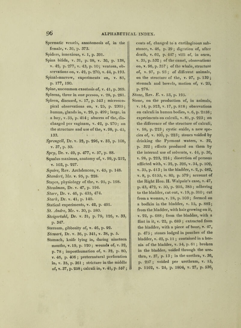 Spermatic vessels, anastomosis of, in the female, v. 36, p. 373. Spiders, innoxious, v. 1, p. 391. Spina bifida, v. 31, p. 98, v. 36, p. 138, v. 42, p. 277, v. 43, p. 10; ventosa, ob- servations on, v. 42, p. 270, v. 44, p. 193. Spinal-marrow, experiments on, v. 85, p. 177, 190. Spine, uncommon exostosis of, v. 41, p. 369. Spleens, three in one person, v. 28, p. 281. Spleen, diseased, v. 17, p. 543; microsco- pical observations on, v. 25, p. 2305; human, glands in, v. 29, p. 499; large, in a boy, v. 35, p. 414; abscess of the, dis- charged per vaginam, v. 42, p. 270; on the structure and use of the, v. 98, p. 45, 133. » ■ Sprengell, Dr. v. 32, p. 296, v. 33, p. 108, v. 37, p. 50. Spry, Dr. v. 49, p. 477, v. 57, p. 88. Squalus maximus, anatomy of, v. 99, p. 212, v. 103, p. 227. Squire, Rev. Archdeacon, v. 45, p. 148. Standert, Mr. v. 95, p. 228. Stapes, physiology of the, v. 95, p. 198. Steadman, Dr. v. 47, p. 194. Starr, Dr. v. 46, p. 435, 474. Stark, Dr. v. 41, p. 140. Statical experiments, v. 42, p. 491. St. Andre, Mr. v. 30, p. 580. Steigertahl, Dr. v. 31, p. 79, 126, v. 33, p. 347. Sternum, gibbosity of, v. 46, p. 92. Stewart, Dr. v. 36, p. 341, v. 38, p. 5. Stomach, knife lying in, during nineteen months, v. 19, p. 120 ; wound* of, v. 32, p. 78; imposthumation of, v. 32, p. 80, v. 46, p. 406 ; preternatural perforation in, v. 35, p. 361 ; stricture in the middle of, v. 37, p. 258; calculi in, v. 41, p. 557; coats of, changed to a cartilaginous sub- stance, v. 46, p. 39 ; digestion of, after death, v. 62, p. 447; villi of, in oxen, v. 35, p. 532 ; of the camel, observations on, v. 96, p. 357 ; of the whale, structure of, v. 97, p. 93 ; of different animals, on the structure of the, v. 97, p. 139 ; stomach and bowels, motion of, v. 20, p. 278. Stone, Rev. E. v. 53, p. 195. Stone, on the production of, in animals, v. 14, p. 523, v. 17, p. 818; observations on calculi in human bodies, v. 6, p. 2158; experiments on calculi, v. 81, p. 223; on the difference of the structure of calculi, v. 98, p. 223 ; cystic oxide, a new spe- cies of, v. 100, p. 223; stones voided by drinking the Pyrmont waters, v. 32, p. 322 ; effects produced on them by the internal use of solvents, v. 44, p. 36, v. 98, p. 223, 224 ; dissection of persons afflicted with, v. 32, p. 326, v. 34, p. 102, v. 35, p. 413 ; in the bladder, v. 2, p. 482, v. 8, p. 6155, v. 80, p. 579; account of the Right Hon. H. Walpole’s case, v. 47, p. 43, 472, v. 50, p. 205, 385; adheriug to the bladder, cut out, v. 19, p. 310; cut from a woman, v. 18, p. 103 ; formed on a bodkin in the bladder, v. 15, p. 882; from the bladder, with hair growing on it, v. 22, p. 688; from the bladder, with a flint in it, v. 22, p. 689 ; extracted from the bladder, with a piece of bone, ▼. 47, p. 475 ; stones lodged in pouches of the bladder, v. 42, p. 11 ; contained in a her- nia of the bladder, v. 54, p. 61 ; broken in the bladder, voided through the ure- thra, v. 37, p. 13 ; in the urethra, v. 36, p. 257; voided per urethram, v. 15, p. 1162, v. 24, p. 1804, v. 27, p. 536,