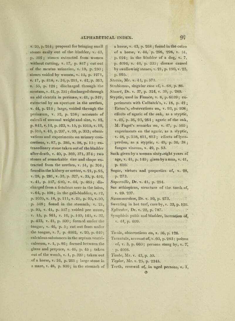 r. 20, p.264; proposal for bringing small stones easily out of the bladder, v. 43, p. 502; stones extracted from women without cutting, v. 17, p. 817 ; cut out of the meatus urinarius, v. 19, p. 250; stones voided by women, v. 15, p. 1271, r. 17, p. 818, v. 34, p.211, v.42, p. 363, v. 55, p. 128; discharged through the scrotum, v.41,p. 351; discharged through an old cicatrix in perinaeo, v.41, p.349; extracted by an aperture in the urethra, v. 44, p. 215 ; large, voided through the perinaeum, v. 52, p. 258; accounts of calculi of unusual weight and size, v. 12, p. 843, v. 14, p. 523, v. 15, p. 1015, v. 19, p. 310, v. 43, p. 207, v. 99, p. 303; obser- vations and experiments on urinary con- cretions, v. 87, p. 386, v. 88, p. 15 ; ex- traordinary stone taken out of the bladder after death, v. 40, p. 369, 371, 374 ; two stones of remarkable size and shape ex- tracted from the urethra, v. 51, p. 304; found in the kidney or ureter, v. 21, p. 95, v. 28, p. 281, v. 32, p. 327, v. 35, p. 452, v. 41, p. 557, 610, v. 44, p. 465; dis- charged from a fistulous sore in the loins, v. 64, p. 108; in the gall-bladder, v. 12, p. 1035, v. 18, p. Ill, v. 21, p. 95, v. 50, p. 548; found in the stomach, v. 21, p. 95, v. 4l, p. 557; voided per anum, v. 15, p. 961, v. 16, p. 140, 145, v. 32, p. 433, v. 41, p. 500; formed under the tongue, v. 46, p. 5; cut out from under the tongue, v. 7, p. 4062, v. 20, p. 440; calculous substances in the septum ventri- culorum, v. 1, p. 86; formed between the glans and prepuce, v. 46, p. 45 ; taken out of the womb, v. 1, p. 320 ; taken out of a horse, v. 34, p. 261 ; large stone in a mare, v. 48, p. 800; in the stomach of a horse, v. 43, p. 268 ; found in the colon of a horse, v. 44, p. 296, 298, v. 51, p. 694; in the bladder of a dog, v. 7, p. 4094, v. 44, p. 335; disease caused by swallowing stones, v. 21, p. 190, v. 22, p. 995. Stovin, Mr. v. 41, p. 571. Strabismus, singular case of, v. 68, p. 86. Stuart, Dr. v. 37, p. 324, v. 39, p. 289. Styptic, used in France, v. 8, p. 6039; ex- periments with Colbatch’s, v. 18, p. 42 ; Eaton’s, observations on, v. 93, p. 108; effects of agaric of the oak, as a styptic, v. 49, p. 36, 93, 264 ; agaric of the oak, M. Faget’s remarks on, v. 47, p. 560 ; experiments on the agaric, as a styptic, v. 48, p. 558, 811, 813 ; effects of lyco- perdon, as a styptic, v. 49, p. 36, 38 ; fungus viuosus, v. 49, p. 93. Suck given by a woman sixty-eight years of age, v.4l, p. 140; givenbyaman, v. 41, p. 810. Sugar, virtues and properties of, v. 28, p. 273. Superville, Dr. v. 41, p. 294. Sus aethiopicus, structure of the teeth, of, v. 89. 237. Swammerdam, Dr. v. 10, p. 273. Sweating in hot turf, cure by, v. 33, p. 129. Sylvester, Dr. v. 22, p. 787. - Symphisis pubis and bladder, laceration of, v. 44, p. 609. Taenia, observations on, v. 56, p. 126. Tarantula, account of, v. 60, p. 283; poison of, v. 3, p. 660; persons stung by, v. 7) ■ p. 4066. Taube, Mr. v. 43, p. 50. Taylor, Mr. v. 25, p. 2345. Teeth, renewal of, in aged persons, v. 1,