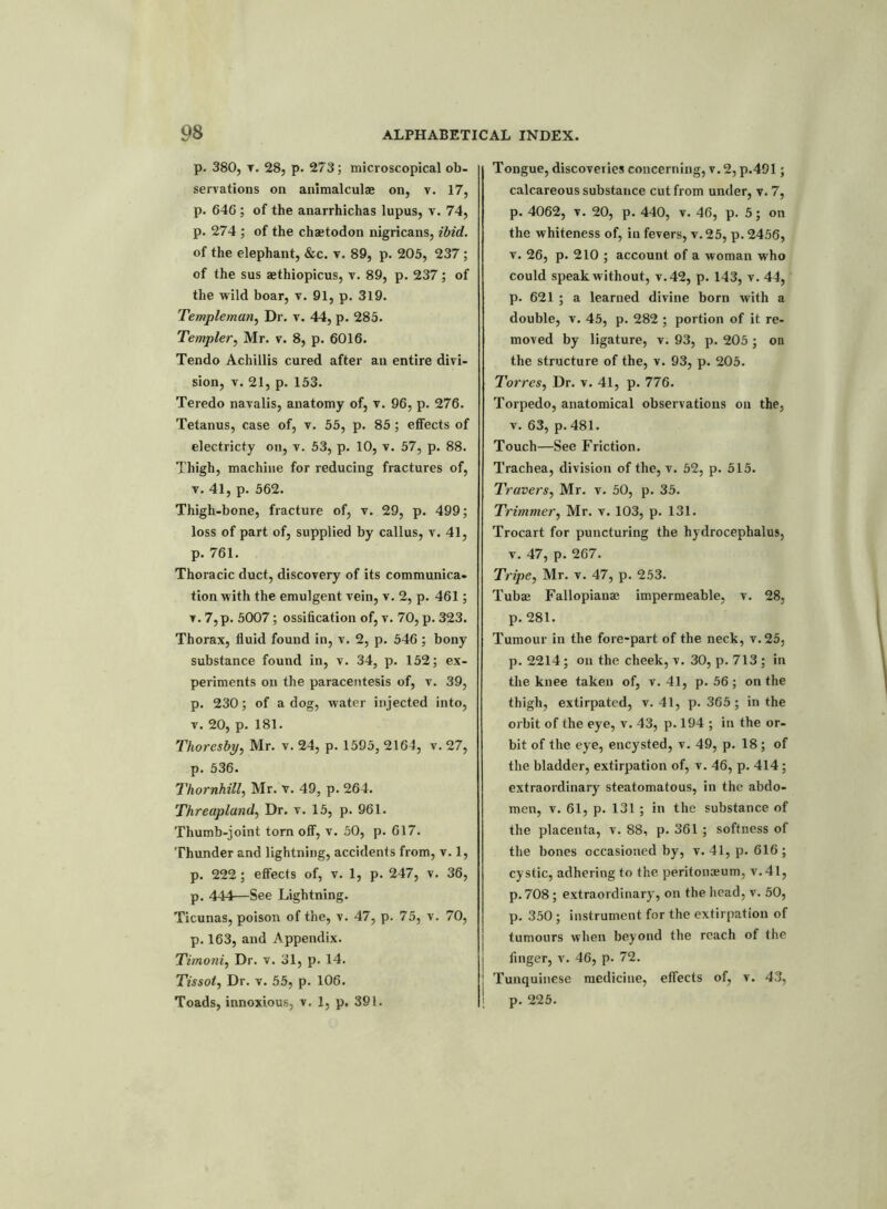 p. 380, t. 28, p. 273; microscopical ob- servations on animalculae on, v. 17, p. 646 ; of the anarrhichas lupus, v. 74, p. 274 ; of the chaetodon nigricans, ibid. of the elephant, &c. v. 89, p. 205, 237; of the sus aethiopicus, v. 89, p. 237; of the wild boar, v. 91, p. 319. Templeman, Dr. v. 44, p. 285. Tempter, Mr. v. 8, p. 6016. Tendo Achillis cured after an entire divi- sion, v. 21, p. 153. Teredo navalis, anatomy of, v. 96, p. 276. Tetanus, case of, v. 55, p. 85 ; effects of electricty on, v. 53, p. 10, v. 57, p. 88. Thigh, machine for reducing fractures of, v. 41, p. 562. Thigh-bone, fracture of, v. 29, p. 499; loss of part of, supplied by callus, v. 41, p. 761. Thoracic duct, discovery of its communica- tion with the emulgent vein, v. 2, p. 461; v. 7,p. 5007; ossification of, v. 70, p. 323. Thorax, fluid found in, v. 2, p. 546; bony substance found in, v. 34, p. 152; ex- periments on the paracentesis of, v. 39, p. 230; of a dog, water injected into, v. 20, p. 181. Thoresby, Mr. v. 24, p. 1595,2164, v.27, p. 536. Thornhill, Mr. v. 49, p. 264. Threapland, Dr. v. 15, p. 961. Thumb-joint torn off, v. 50, p. 617. Thunder and lightning, accidents from, v. 1, p. 222; effects of, v. 1, p. 247, v. 36, p. 444—See Lightning. Ticunas, poison of the, v. 47, p. 75, v. 70, p. 163, and Appendix. Timoni, Dr. v. 31, p. 14. Tissot, Dr. v. 55, p. 106. Toads, innoxious, v. 1, p. 391. Tongue, discoveries concerning, v. 2, p.491; calcareous substance cut from under, v. 7, p. 4062, v. 20, p. 440, v. 46, p. 5; on the whiteness of, in fevers, v.25, p. 2456, v. 26, p. 210 ; account of a woman who could speak without, v.42, p. 143, v. 44, p. 621 ; a learned divine born with a double, v. 45, p. 282 ; portion of it re- moved by ligature, v. 93, p. 205 ; on the structure of the, v. 93, p. 205. Torres, Dr. v. 41, p. 776. Torpedo, anatomical observations on the, v. 63, p. 481. Touch—See Friction. Trachea, division of the, v. 52, p. 515. Travers, Mr. v. 50, p. 35. Trimmer, Mr. v. 103, p. 131. Trocart for puncturing the hydrocephalus, v. 47, p. 267. Tripe, Mr. v. 47, p. 253. Tubas Fallopiana; impermeable, v. 28, p. 281. Tumour in the fore-part of the neck, v.25, p. 2214; on the cheek, v. 30, p. 713 ; in the knee taken of, v. 41, p. 56; on the thigh, extirpated, v. 41, p. 365; in the orbit of the eye, v. 43, p. 194 ; in the or- bit of the eye, encysted, v. 49, p. 18; of the bladder, extirpation of, v. 46, p. 414; extraordinary steatomatous, in the abdo- men, v. 61, p. 131 ; in the substance of the placenta, v. 88, p. 361 ; softness of the bones occasioned by, v. 41, p. 616; cystic, adhering to the peritonasum, v. 41, p. 708; extraordinary, on the head, v. 50, p. 350 ; instrument for the extirpation of tumours when beyond the reach of the finger, v. 46, p. 72. | Tunquinese medicine, effects of, v. 43, i p. 225.