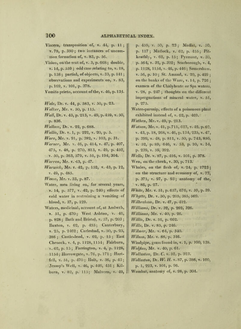 Viscera, transposition of, v. 44, p. 11; v. 78, p. 350 ; two instances of uncom- mon formation of, v. 83, p. 56. Vision, on the seat of, v. 3, p. 668; double, t. 14, p. 559 ; odd case relating to, v. 18, p. 158 ; partial, of objects, v. 33, p. 141; observations and experiments on, v. 83, p. 169, v. 101, p. 378. Vomito prieto, account of the, v. 46, p. 134. Wale, Dr. v. 44, p. 583, v. 50, p. 23. Walker, Mr. v. 50, p. 115. Wall, Dr. v. 43, p. 213, v. 49, p.459, v. 50, p. 836. Wallace, Dr. v. 22, p. 688. Wallis, Dr. v. 1, p. 222, v. 20, p. 5. Ware, Mr. v. 91, p. 382, v. 103, p. 31. Warner, Mr. v. 46, p. 414, v. 47, p. 407, 475, v. 48, p. 270, 813, v. 49, p. 452, v. 50, p. 363, 579, v. 51, p. 194, 304. Warren, Mr. v. 43, p. 47. Warwick, Mr. v. 42, p. 152, v. 43, p. 12, v. 49, p. 485. Wasse, Mr. v. 33, p. 87. Water, men living on, for several years, v. 14, p. 577, v. 42, p. 240; effects of cold water in restraining a vomiting of blood, v. 37, p. 129. Waters, medicinal, account of, at Amlwch, v. 51, p. 470; AVest Ashton, v. 41, p. 828 ; Bath and Bristol, v. 57, p. 203 ; Buxton, v. 62, p. 455; Canterbury, v. 25, p. 2462 ; Carlesbad, v. 50, p. 25, 386 ; Castle-leod, v. 62, p. 15; East Chenock. v. 4, p. 1128, 1154; Fairburn, v. 62, p. 15; Farrington, v. 4, p. 1128, 1154; Harrowgate, v. 76, p. 171 ; Hart- fell, v. 51, p. 470; Ilolt, v. 36, p. 43; Jessop’s Well, v. 46, p. 446, 451 ; Kil- burn, v. 82, p. 115; Malvern, v. 49, p. 459, v. 50, p. 23; Moffat, v. 50, p. 117; Matlock, v. 62, p. 455; Pit- keathl), v. 62, p. 15; Pyrmont, v. 30, p. 564, v. 32, p.322; Scarborough, v. 4, p. 1128, 1154, v. 46, p.446 ; Somersham, v. 56, p. 10; St. Amand, v. 20, p. 429 ; ou the banks of the Ware, v. 14, p. 726 ; examen of the Chalybeate or Spa waters, v. 28, p. 247 ; thoughts on the different impregnations of mineral water, v. 51, p. 275. Water-parsnip, effects of a poisonous plant exhibited instead of, v. 62, p. 469. Walhen, Mr. v. 49, p. 213. Watson, Mr. v. 41, p.711, 623, v.42, p. 62, v. 43, p. 18, 268, v. 46, p. 134, 235, v. 47, p. 399, v. 48, p. 811, v. 50, p. 743, 856, v. 52, p. 89, 646, v. 53, p. 10, v. 54, p. 239, v. 59, 392. Wells, Dr. v. 87, p. 416, v. 101, p. 378. Wen, on the cheek, v. 30, p. 713. Whales, on the flesh of, v. 24, p. 1723; on the structure and economy of, v. 77, p. 371, v. 97, p. 93; anatomy of the, v. 86, p. 27. White, Mr. v. 51, p. 657, 676, v. 59, p. 39. Whytte, Dr. v. 50, p. 205, 385, 569. Wilbraham, Dr. v. 47, p. 412. Williams, Dr. v. 32, p. 262, 326. Williams, Mr. v. 40, p. 26. Willis, Dr. v. 51, p. 662. Wills, Dr. v. 85, p. 246. Wilmer, Mr. v. 64, p. 340. Wilson, Mr. v. 88, p. 346. Windpipe, grass found in, v. 1, p. 100, 138. Wolfius, Mr. v. 40, p. 61. Wollaston, Dr. C. v. 52, p. 523. Wollaston, Dr. W. II. v. 87, p. 386, v. 100, p. 1, 223, v. 101, p. 96. Wombat, anatomy of, v. 98, p. 304.