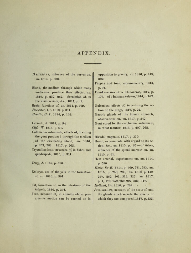 APPENDIX. Arteries, influence of the nerves on, an. 1814, p. 583. 1 Blood, the medium through which many medicines produce their effects, an. 1816, p. 257, 262.—circulation of, in the class vermes, &c., 1817, p. 1. Brain, functions of, an. 1814, p. 469. Brewster, Dr. 1816, p. 311. Brodie, B. C. 1814, p. 102. Carlisle, A. 1814, p. 94. Clift, W. 1815, p. 91. Colchicum autumnale, effects of, in curing the gout produced through the medium of the circulating blood, an. 1816, p. 257, 262. 1817, p. 262. Crystalline lens, structure of, in fishes and quadrupeds, 1816, p. 311. Davy, J. 1814, p. 590. Embryo, use of the yelk in the formation of, an. 1816, p. 301. Fat, formation of, in the intestines of the tadpole, 1816, p. 301. Feet, account of, in animals whose pro- gressive motion can be carried on in opposition to gravity, an. 1816, p. 149, 322. Fingers and toes, supernumerary, 1814, p. 94. Fossil remains of a Rhinoceros, 1817, p. 176.—of a human skeleton, 1814, p. 107. Galvanism, effects of, in restoring the ac- tion of the lungs, 1817, p. 22. Gastric glands of the human stomach, observations on, an. 1817, p. 347. Gout cured by the colchicum autumnale, in what manner, 1816, p. 257, 262. Hirudo, stagnalis, 1817, p. 339. Heart, experiments with regard to its ac- tion, &c., an. 1815, p. 65.—of fishes, influence of the spinal marrow on, an. 1815, p. 91. Heat arterial, experiments on, an. 1814, p. 590. Home, Sir E. 1814, p. 469, 571,583, an. 1815, p. 256, 265, an. 1816, p. 149, 257, 262, 301, 318, 322, an. 1817, p. 1, 176, 252, 262,297, 332, 347. Holland, Dr. 1816, p. 294. Java swallow, account of the nests of, and the glands which secrete the mucus of which they are composed, 1817, p.332.