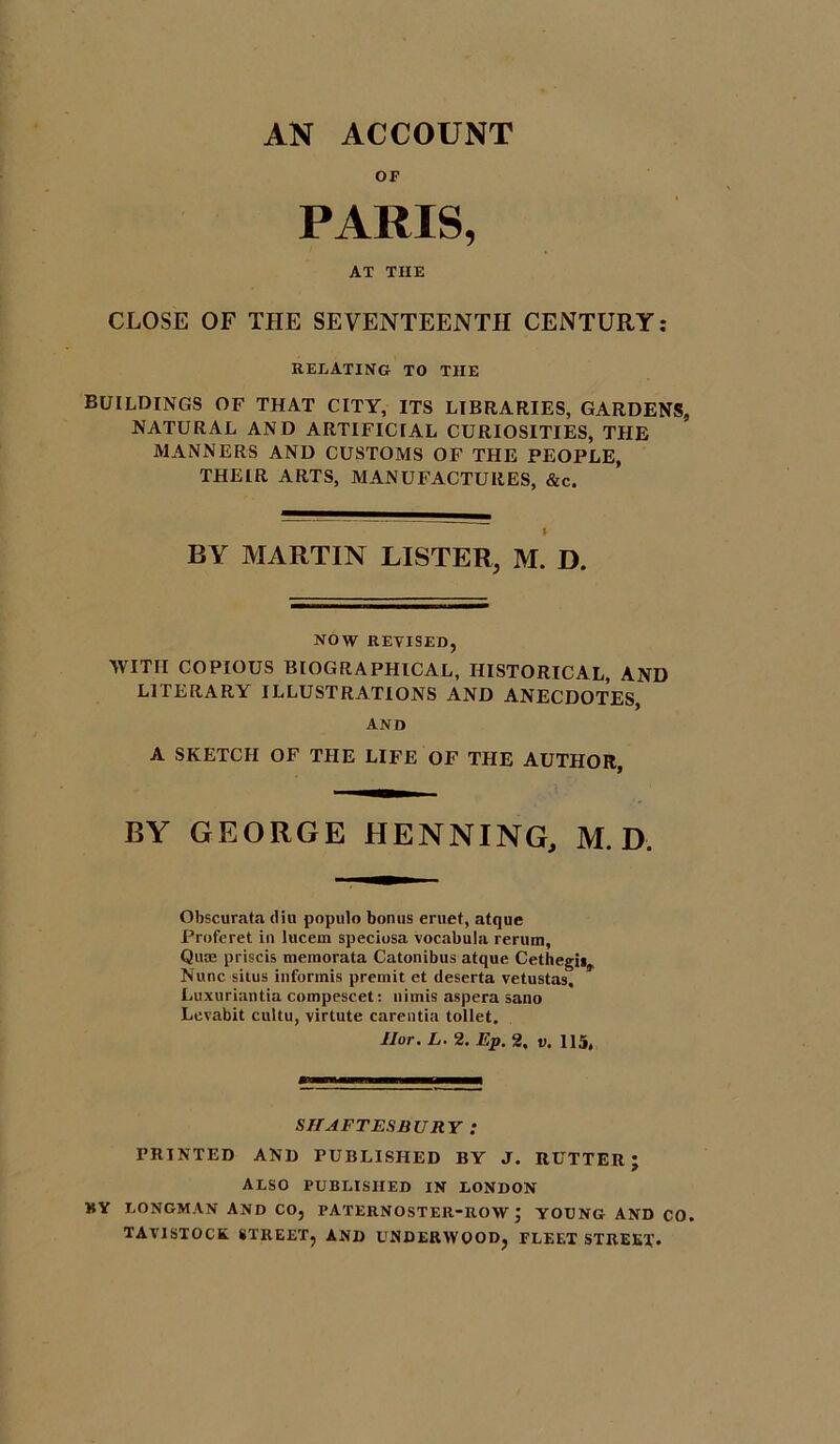 AN ACCOUNT OF PARIS, AT TIIE CLOSE OF THE SEVENTEENTH CENTURY: RELATING TO THE buildings of that city, its libraries, gardens, NATURAL AND ARTIFICIAL CURIOSITIES, THE MANNERS AND CUSTOMS OF THE PEOPLE, THEIR ARTS, MANUFACTURES, &c. BY MARTIN LISTER, M. D. NOW REVISED, WITH COPIOUS BIOGRAPHICAL, HISTORICAL, AND LITERARY ILLUSTRATIONS AND ANECDOTES, AND A SKETCH OF THE LIFE OF THE AUTHOR, BY GEORGE HENNING, M. D. Obscurata diu populo bonus eruet, atque Profcret in lucern speciosa vocabula rerum. Qua; priscis memorata Catonibus atque Cethegi* Nunc situs informis premit et deserta vetustas. Luxuriantia compescet: liiinis aspera sano Levabit cultu, virtute carentia toilet. Ilor. L. 2. Ep. 2. v. 115, SHAFTESBURY ; PRINTED AND PUBLISHED BY J. RUTTER; ALSO PUBLISHED IN LONDON BY LONGMAN AND CO, PATERNOSTER-ROW; YOUNG AND CO. TAVISTOCK. STREET, AND UNDERWOOD, FLEET STREET*