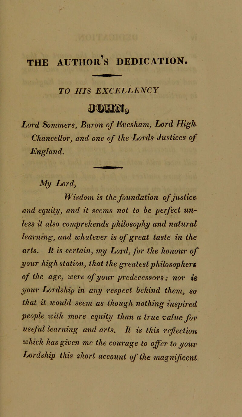 THE AUTHOR^ DEDICATION TO HIS EXCELLENCY mmi* Lord Sommers, Baron of Evesham, Lord High Chancellor, and one of the Lords Justices of England. My Lord, Wisdom is the foundation of justice, and equity, and it seems not to be perfect un- less it also comprehends philosophy and natural learning, and whatever is of great taste in the arts. It is certain, my Lord, for the honour of your high station, that the greatest philosophers of the age, were of your predecessors; nor is your Lordship in any respect behind them, so that it would seem as though nothing inspired people with more equity than a true value for useful learning and arts. It is this reflection which has given me the courage to offer to your Lordship this short account of the magnificent.