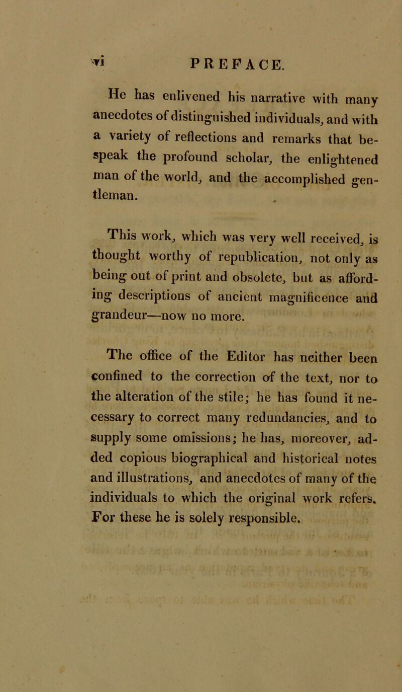 He has enlivened his narrative with many anecdotes of distinguished individuals, and with a variety of reflections and remarks that be- speak the profound scholar, the enlightened man of the world, and the accomplished gen- tleman. This work, which was very well received, is thought worthy of republication, not only as being out of print and obsolete, but as afford- ing descriptions of ancient magnificence and grandeur—now no more. The office of the Editor has neither been confined to the correction of the text, nor to the alteration of the stile; he has found it ne- cessary to correct many redundancies, and to supply some omissions; he has, moreover, ad- ded copious biographical and historical notes and illustrations, and anecdotes of many of the individuals to which the original work refers. For these he is solely responsible.