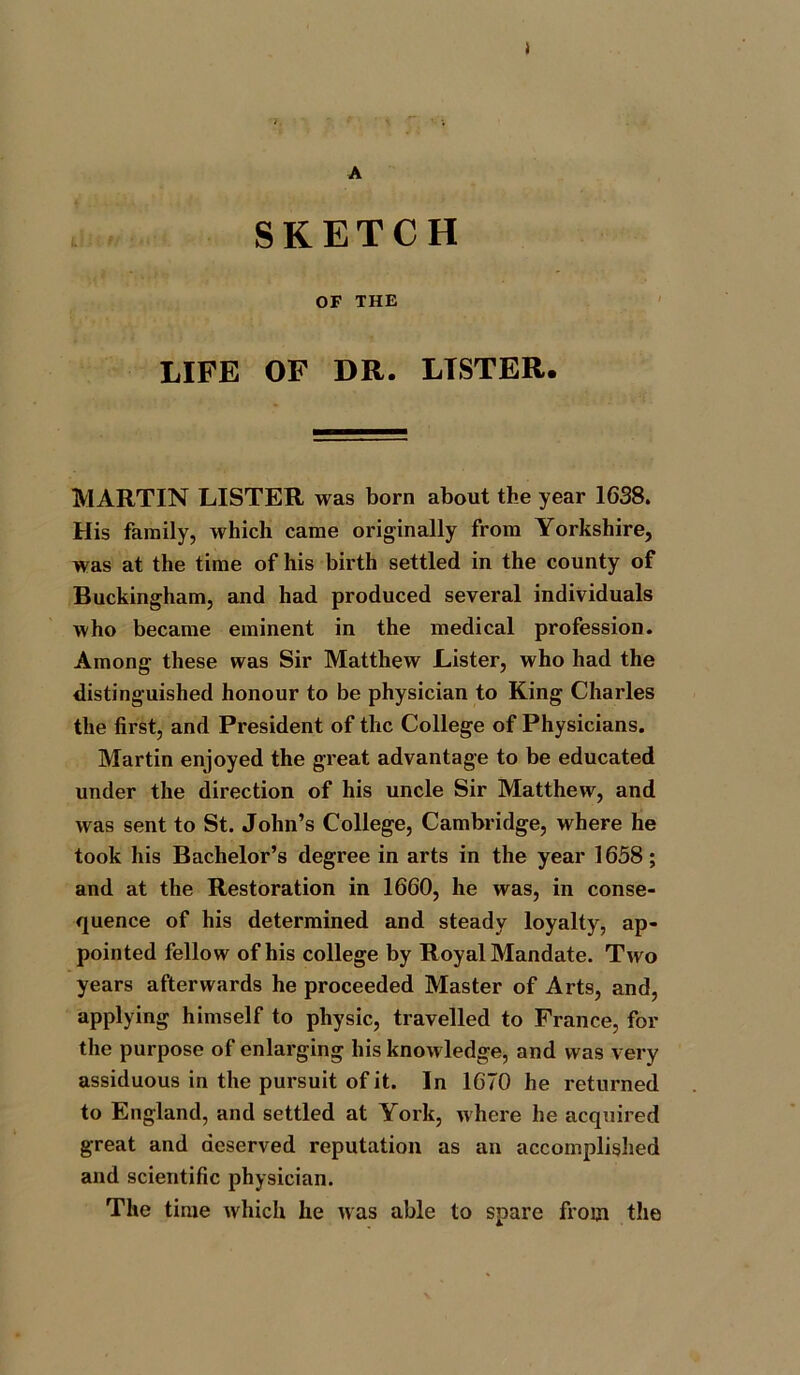 A J SKETCH OF THE LIFE OF DR. LISTER. MARTIN LISTER was born about the year 1638. His family, which came originally from Yorkshire, was at the time of his birth settled in the county of Buckingham, and had produced several individuals who became eminent in the medical profession. Among these was Sir Matthew Lister, who had the distinguished honour to be physician to King Charles the first, and President of the College of Physicians. Martin enjoyed the great advantage to be educated under the direction of his uncle Sir Matthew, and was sent to St. John’s College, Cambridge, where he took his Bachelor’s degree in arts in the year 1658; and at the Restoration in 1660, he was, in conse- quence of his determined and steady loyalty, ap- pointed fellow of his college by Royal Mandate. Two years afterwards he proceeded Master of Arts, and, applying himself to physic, travelled to France, for the purpose of enlarging his knowledge, and was very assiduous in the pursuit of it. In 1670 he returned to England, and settled at York, where he acquired great and deserved reputation as an accomplished and scientific physician. The time which he was able to spare from the