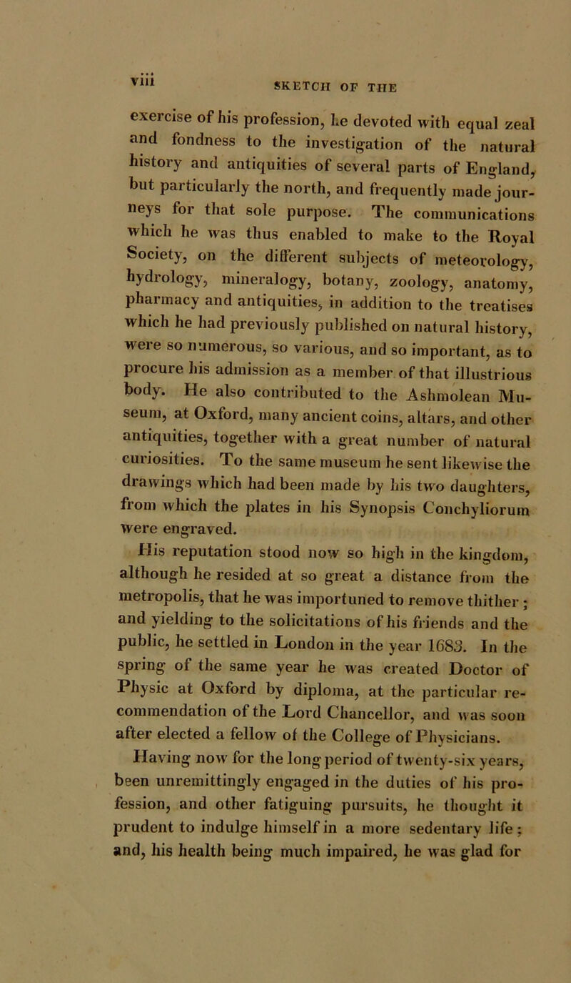 via exercise of his profession, he devoted with equal zeal and fondness to the investigation of the natural history and antiquities of several parts of England, but particularly the north, and frequently made jour- neys for that sole purpose. The communications which he was thus enabled to make to the Royal Society, on the different subjects of meteorology, hydrology, mineralogy, botany, zoology, anatomy, pharmacy and antiquities, in addition to the treatises which he had previously published on natural history, weie so numerous, so various, and so important, as to procure his admission as a member of that illustrious body. He also contributed to the Ashmolean Mu- seum, at Oxford, many ancient coins, altars, and other antiquities, together with a great number of natural curiosities. To the same museum he sent likewise the drawings which had been made by liis two daughters, from which the plates in his Synopsis Conchyliorum Were engraved. His reputation stood now so high in the kingdom, although he resided at so great a distance from the metropolis, that he was importuned to remove thither ; and yielding to the solicitations of his friends and the public, he settled in London in the year 1683. In the spring of the same year he was created Doctor of Physic at Oxford by diploma, at the particular re- commendation of the Lord Chancellor, and was soon after elected a fellow of the College of Physicians. Having now for the long period of twenty-six years, been unremittingly engaged in the duties of his pro- fession, and other fatiguing pursuits, he thought it prudent to indulge himself in a more sedentary life ; and, his health being much impaired, he was glad for