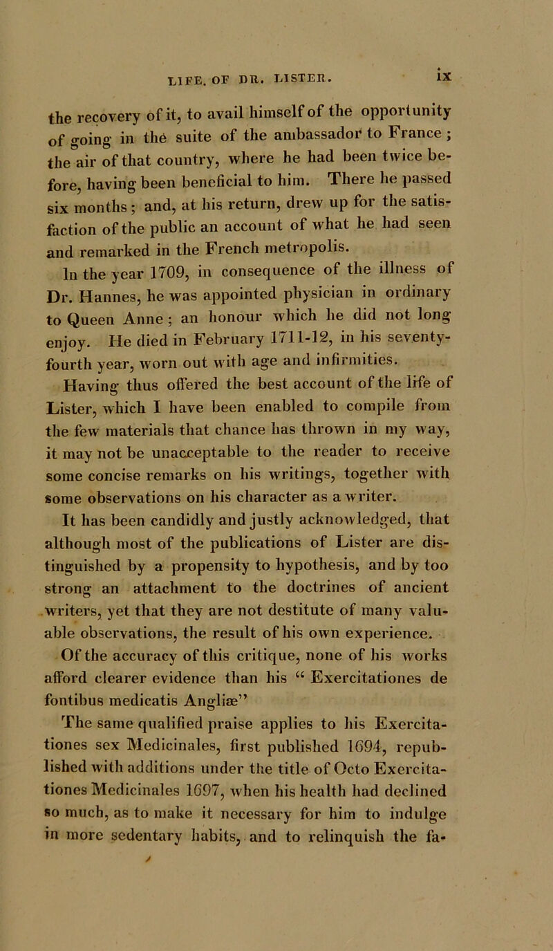 the recovery of it, to avail himself of the opportunity of going in the suite of the ambassador to France; the air of that country, where he had been twice be- fore, having been beneficial to him. There he passed six months; and, at his return, drew up for the satis- faction of the public an account of what he had seen and remarked in the French metropolis. In the year 1709, in consequence of the illness of Dr. Hannes, he was appointed physician in ordinary to Queen Anne ; an honour which he did not long enjoy. He died in February 1711-12, in his seventy- fourth year, worn out with age and infirmities. Having; thus offered the best account of the life of Lister, which I have been enabled to compile from the few materials that chance has thrown in my way, it may not be unacceptable to the reader to receive some concise remarks on his writings, together with some observations on his character as a writer. It has been candidly and justly acknowledged, that although most of the publications of Lister are dis- tinguished by a propensity to hypothesis, and by too strong; an attachment to the doctrines of ancient writers, yet that they are not destitute of many valu- able observations, the result of his own experience. Of the accuracy of this critique, none of his works afford clearer evidence than his “ Exercitationes de fontibus medicatis Angliae” The same qualified praise applies to his Exercita- tiones sex Medicinales, first published 1694, repub- lished with additions under the title of Octo Exercita- tiones Medicinales 1697, Avhen his health had declined so much, as to make it necessary for him to indulge in more sedentary habits, and to relinquish the fa-