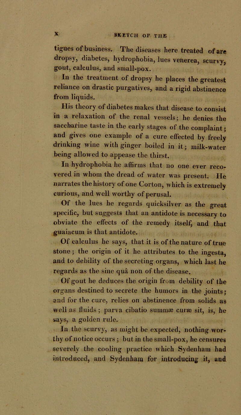 tigues of business. The diseases here treated of are dropsy, diabetes, hydrophobia, lues venerea, scurvy, gout, calculus, and small-pox. In the treatment of dropsy he places the greatest reliance on drastic purgatives, and a rigid abstinence from liquids. His theory of diabetes makes that disease to consist in a relaxation of the renal vessels; he denies the saccharine taste in the early stages of the complaint; and gives one example of a cure effected by freely drinking wine with ginger boiled in it; milk-water being allowed to appease the thirst. In hydrophobia he affirms that no one ever reco- vered in whom the dread of water Mas present. He narrates the history of one Corton, which is extremely curious, and well worthy of perusal. Of the lues he regards quicksilver as the great specific, but suggests that an antidote is necessary to obviate the effects of the remedy itself, and that guaiacum is that antidote. Of calculus he says, that it is of the nature of true stone; the origin of it he attributes to the ingesta, and to debility of the secreting organs, which last he regards as the sine qua non of the disease. Of gout he deduces the origin from debility of the organs destined to secrete the humors in the joints; and for the cure, relies on abstinence from solids as well as fluids ; parva cibatio suinmse curse sit, is, he says, a golden rule. In the scurvy, as might be expected, nothing wor- thy of notice occurs ; but in the small-pox, he censures severely the cooling practice which Sydenham had introduced, and Sydenham for introducing it, and