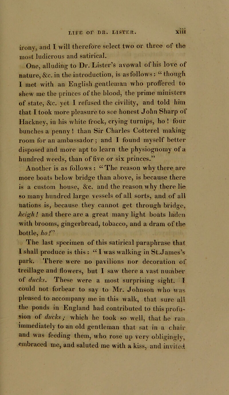 irony, arid I will therefore select two or three of the most ludicrous and satirical. One, alluding to Dr. Lister’s avowal of his love of nature, &c. in the introduction, is as follows: “ though I met with an English gentleman Avho proffered to shew me the princes of the blood, the prime ministers of state, &c. yet I refused the civility, and told him that I took more pleasure to see honest John Sharp of Hackney, in his white frock, crying turnips, ho ! four bunches a penny ! than Sir Charles Cotterel making' room for an ambassador; and I found myself better disposed and more apt to learn the physiognomy of a hundred weeds, than of five or six princes.” Another is as follows : “The reason why there are more boats below bridge than above, is because there is a custom house, &c. and the reason why there lie so many hundred large vessels of all sorts, and of all nations is, because they cannot get through bridge, heigh ! and there are a great many light boats laden with brooms, gingerbread, tobacco, and a dram of the bottle, ho!” The last specimen of this satirical paraphrase that I shall produce is this : “ I w as walking in St. James’s park. There were no pavilions nor decoration of treillage and flowers, but I saw there a vast number of ducks. These were a most surprising sight. I could not forbear to say to Mr. Johnson Avho was pleased to accompany me in this walk, that sure all the ponds in England had contributed to this profu- sion of ducks; which he took so well, that he ran immediately to an old gentleman that sat in a chair and was feeding them, who rose up very obligingly, embraced me, and saluted me with a kiss, and invited