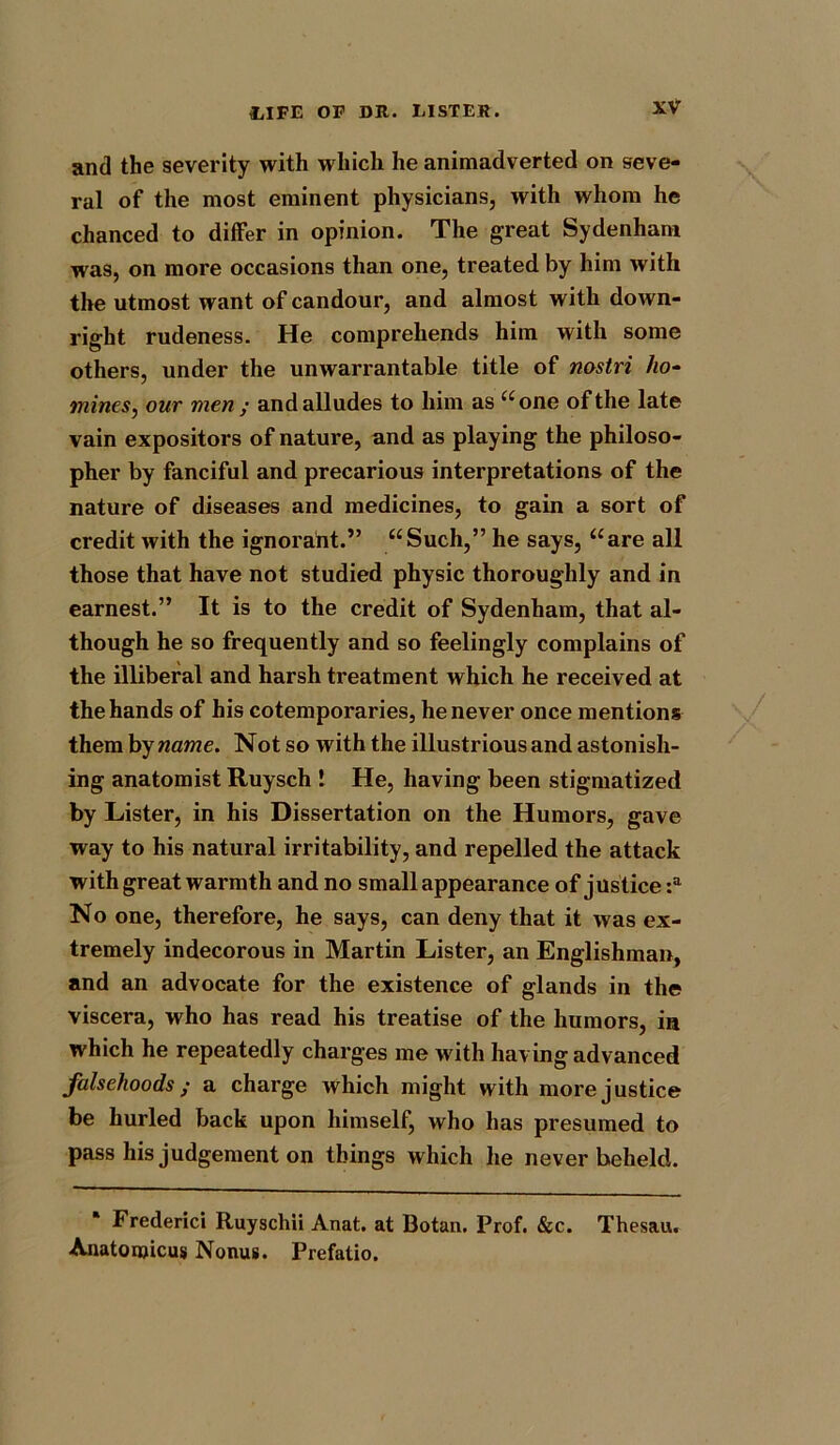 and the severity with which he animadverted on seve- ral of the most eminent physicians, with whom he chanced to differ in opinion. The great Sydenham was, on more occasions than one, treated by him with the utmost want of candour, and almost with down- right rudeness. He comprehends him with some others, under the unwarrantable title of nostri ho- mines, our men ; and alludes to him as “one of the late vain expositors of nature, and as playing the philoso- pher by fanciful and precarious interpretations of the nature of diseases and medicines, to gain a sort of credit with the ignoraht.” “Such,” he says, “are all those that have not studied physic thoroughly and in earnest.” It is to the credit of Sydenham, that al- though he so frequently and so feelingly complains of the illiberal and harsh treatment which he received at the hands of his cotemporaries, he never once mentions them by name. Not so with the illustrious and astonish- ing anatomist Ruysch ! He, having been stigmatized by Lister, in his Dissertation on the Humors, gave way to his natural irritability, and repelled the attack with great warmth and no small appearance of justice :a No one, therefore, he says, can deny that it was ex- tremely indecorous in Martin Lister, an Englishman, and an advocate for the existence of glands in the viscera, who has read his treatise of the humors, in which he repeatedly charges me with having advanced falsehoods; a charge which might with more justice be hurled back upon himself, who has presumed to pass his judgement on things which he never beheld. Frederici Ruyschii Anat. at Botan. Prof. &c. Thesau. Anatomicus Nonus. Prefatio.