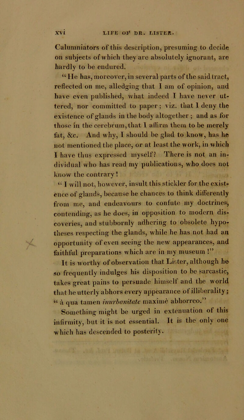 Calumniators of this description, presuming to decide on subjects of which they are absolutely ignorant, are hardly to be endured. “ He has, moreover, in several parts of the said tract, reflected on me, alledging that I am of opinion, and have even published, what indeed I have never ut- tered, nor committed to paper; viz. that 1 deny the existence of glands in the body altogether; and as for those in the cerebrum,that I affirm them to be merely fat, &c. And why, I should be glad to know, has he not mentioned the place, or at least the work, in which I have thus expressed myself? There is not an in- dividual who has read my publications, who does not know the contrary! “ I will not, however, insult this stickler for the exist- ence of glands, because he chances to think differently from me, and endeavours to confute my doctrines, contending, as he does, in opposition to modern dis- coveries, and stubbornly adhering to obsolete hypo- theses respecting the glands, while he has not had ail opportunity of even seeing the new appearances, and faithful preparations which are in my museum !” It is worthy of observation that Lister, although he so frequently indulges his disposition to be sarcastic, takes great pains to persuade himself and the world that he utterly abhors every appearance of illiberality; <{ a qua tamen inurbanitate maxime abhorrco.” Something might be urged in extenuation of this infirmity, but it is not essential. It is the only one which has descended to posterity.