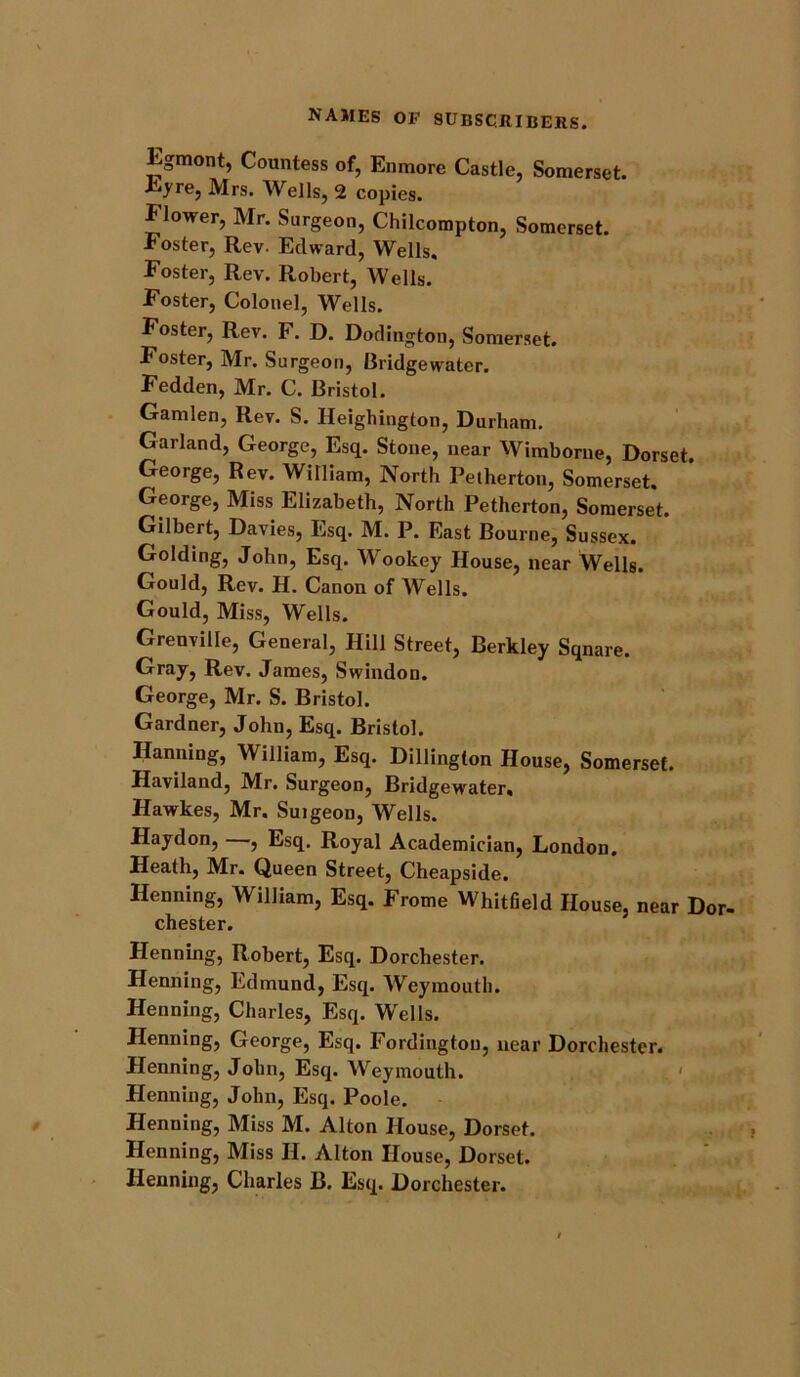 Egmont, Countess of, Enmore Castle, Somerset. ■tyre, Mrs. Wells, 2 copies. Elower, Mr. Surgeon, Chilcompton, Somerset. Foster, Rev. Edward, Wells. Foster, Rev. Robert, Wells. Foster, Colonel, Wells. Foster, Rev. F. D. Dodington, Somerset. Foster, Mr. Surgeon, Bridgewater. Fedden, Mr. C. Bristol. Gamlen, Rev. S. Heighington, Durham. Garland, George, Esq. Stone, near Wimborue, Dorset. George, Rev. William, North Petherton, Somerset. George, Miss Elizabeth, North Petherton, Somerset. Gilbert, Davies, Esq. M. P. East Bourne, Sussex. Golding, John, Esq. Wookey House, near Wells. Gould, Rev. H. Canon of Wells. Gould, Miss, Wells. Grenville, General, Hill Street, Berkley Sqnare. Gray, Rev. James, Swindon. George, Mr. S. Bristol. Gardner, John, Esq. Bristol. Hanning, William, Esq. Dillington House, Somerset. Haviland, Mr. Surgeon, Bridgewater. Hawkes, Mr. Suigeon, Wells. Haydon, , Esq. Royal Academician, London. Heath, Mr. Queen Street, Cheapside. Henning, William, Esq. Frome Whitfield House, near Dor- chester. Henning, Robert, Esq. Dorchester. Henning, Edmund, Esq. Weymouth. Henning, Charles, Esq. Wells. Henning, George, Esq. Fordingtou, near Dorchester. Henning, John, Esq. Weymouth. Henning, John, Esq. Poole. Henning, Miss M. Alton House, Dorset. Henning, Miss H. Alton House, Dorset. Henning, Charles B. Esq. Dorchester.